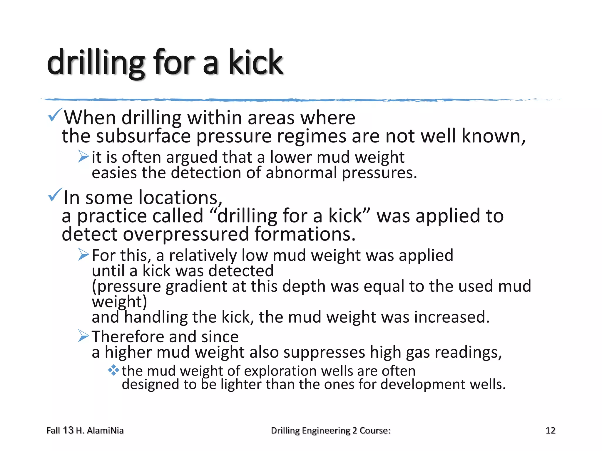 drilling for a kick
When drilling within areas where
the subsurface pressure regimes are not well known,
it is often argued that a lower mud weight
easies the detection of abnormal pressures.

In some locations,
a practice called “drilling for a kick” was applied to
detect overpressured formations.

For this, a relatively low mud weight was applied
until a kick was detected
(pressure gradient at this depth was equal to the used mud
weight)
and handling the kick, the mud weight was increased.
Therefore and since
a higher mud weight also suppresses high gas readings,
the mud weight of exploration wells are often
designed to be lighter than the ones for development wells.

Fall 13 H. AlamiNia

Drilling Engineering 2 Course:

12

 