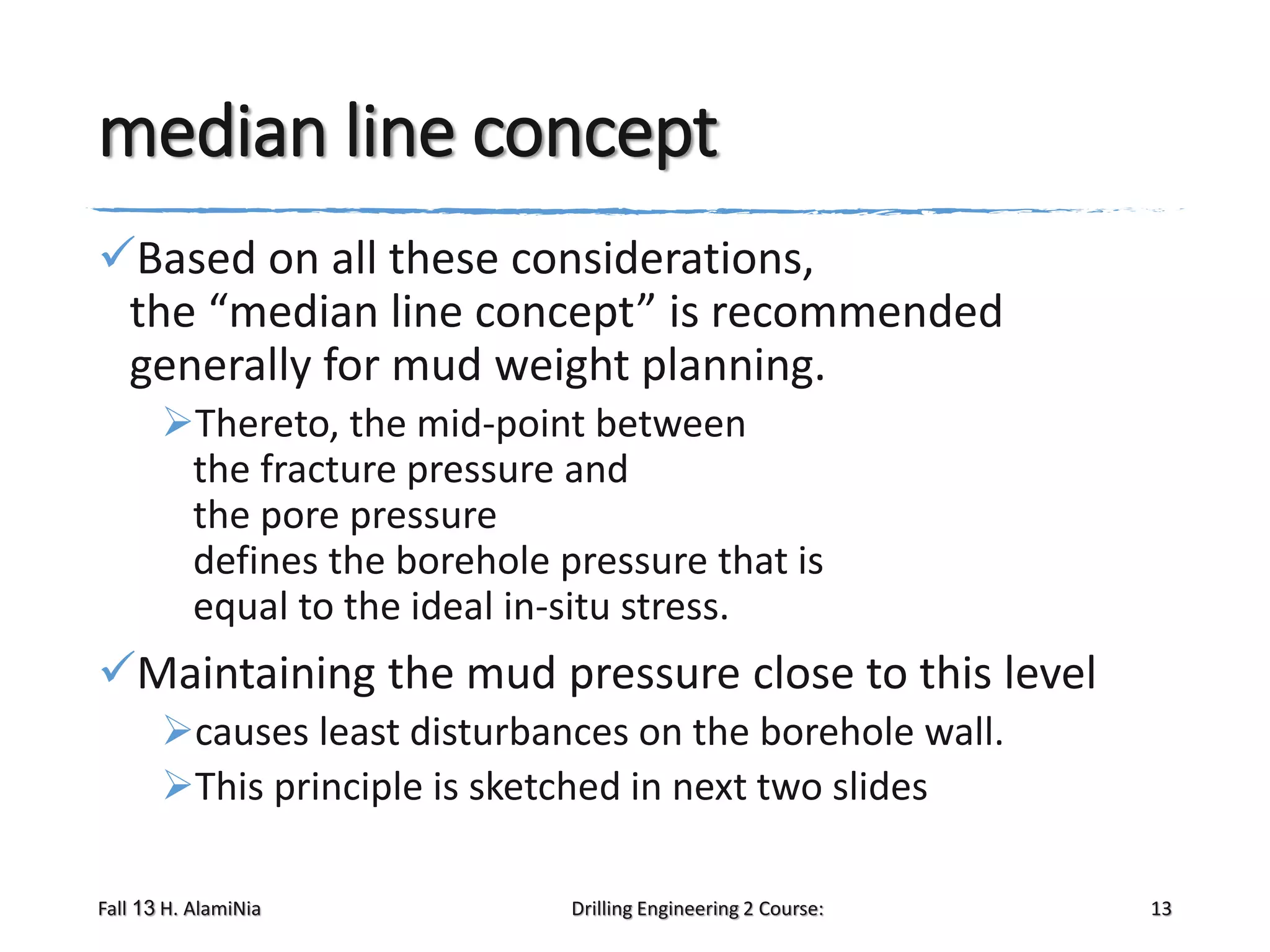 median line concept
Based on all these considerations,
the “median line concept” is recommended
generally for mud weight planning.
Thereto, the mid-point between
the fracture pressure and
the pore pressure
defines the borehole pressure that is
equal to the ideal in-situ stress.

Maintaining the mud pressure close to this level
causes least disturbances on the borehole wall.
This principle is sketched in next two slides
Fall 13 H. AlamiNia

Drilling Engineering 2 Course:

13

 
