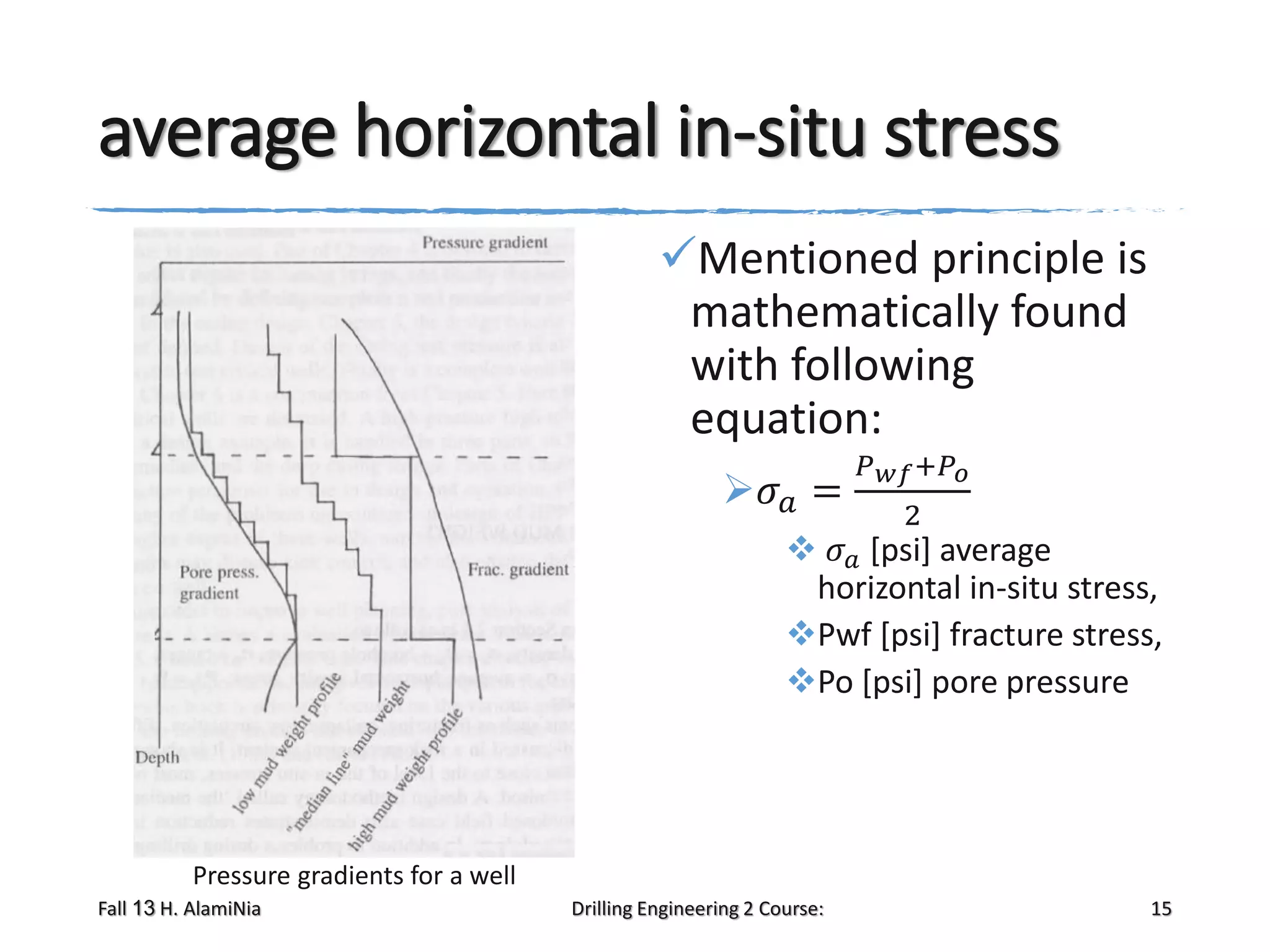 average horizontal in-situ stress
Mentioned principle is
mathematically found
with following
equation:
𝜎 𝑎 =

𝑃 𝑤𝑓 +𝑃 𝑜
2

 𝜎 𝑎 [psi] average
horizontal in-situ stress,
Pwf [psi] fracture stress,
Po [psi] pore pressure

Pressure gradients for a well
Fall 13 H. AlamiNia

Drilling Engineering 2 Course:

15

 
