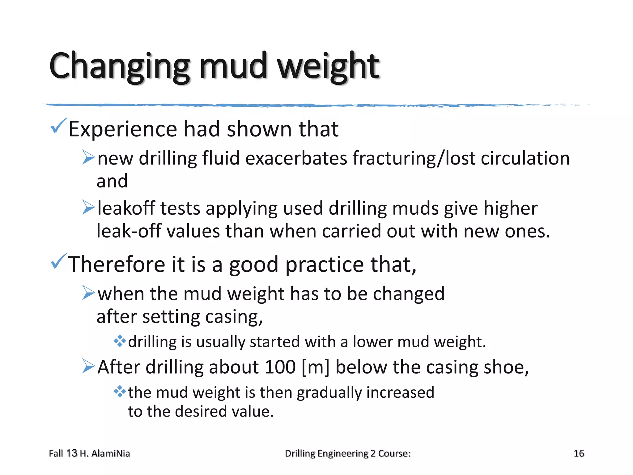 Changing mud weight
Experience had shown that
new drilling fluid exacerbates fracturing/lost circulation
and
leakoff tests applying used drilling muds give higher
leak-off values than when carried out with new ones.

Therefore it is a good practice that,
when the mud weight has to be changed
after setting casing,
drilling is usually started with a lower mud weight.

After drilling about 100 [m] below the casing shoe,
the mud weight is then gradually increased
to the desired value.
Fall 13 H. AlamiNia

Drilling Engineering 2 Course:

16

 