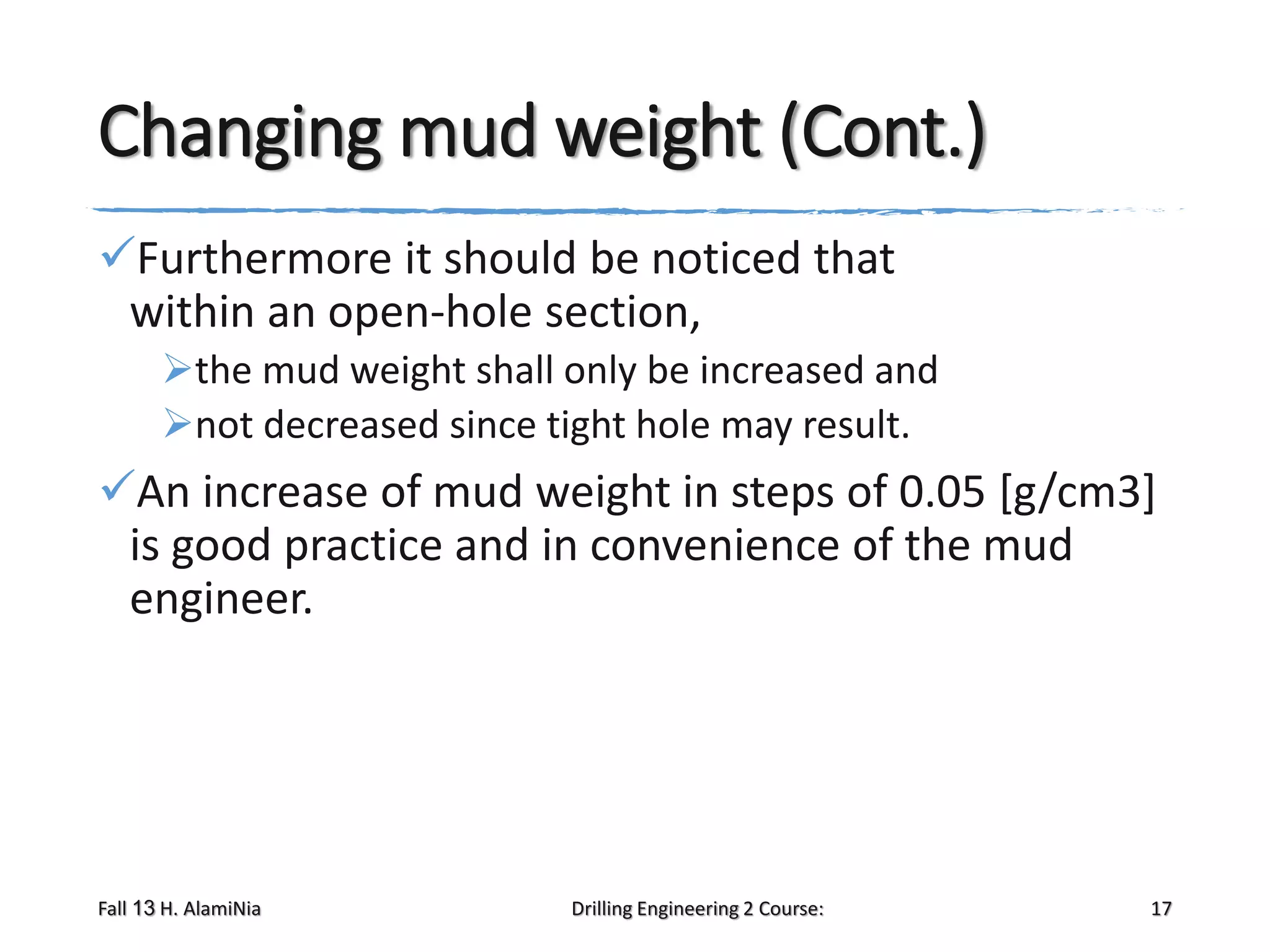 Changing mud weight (Cont.)
Furthermore it should be noticed that
within an open-hole section,
the mud weight shall only be increased and
not decreased since tight hole may result.

An increase of mud weight in steps of 0.05 [g/cm3]
is good practice and in convenience of the mud
engineer.

Fall 13 H. AlamiNia

Drilling Engineering 2 Course:

17

 