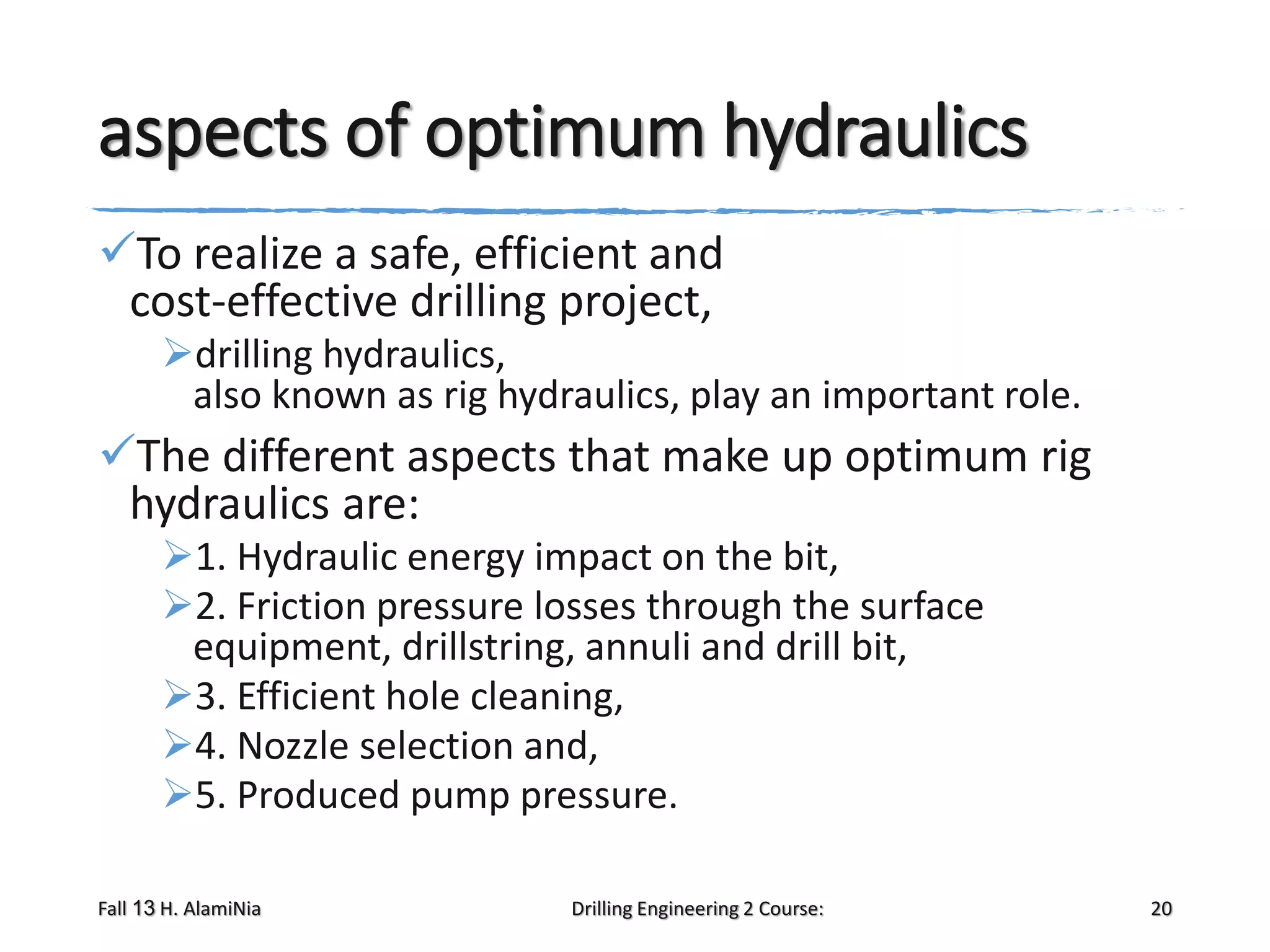 aspects of optimum hydraulics
To realize a safe, efficient and
cost-effective drilling project,
drilling hydraulics,
also known as rig hydraulics, play an important role.

The different aspects that make up optimum rig
hydraulics are:
1. Hydraulic energy impact on the bit,
2. Friction pressure losses through the surface
equipment, drillstring, annuli and drill bit,
3. Efficient hole cleaning,
4. Nozzle selection and,
5. Produced pump pressure.
Fall 13 H. AlamiNia

Drilling Engineering 2 Course:

20

 