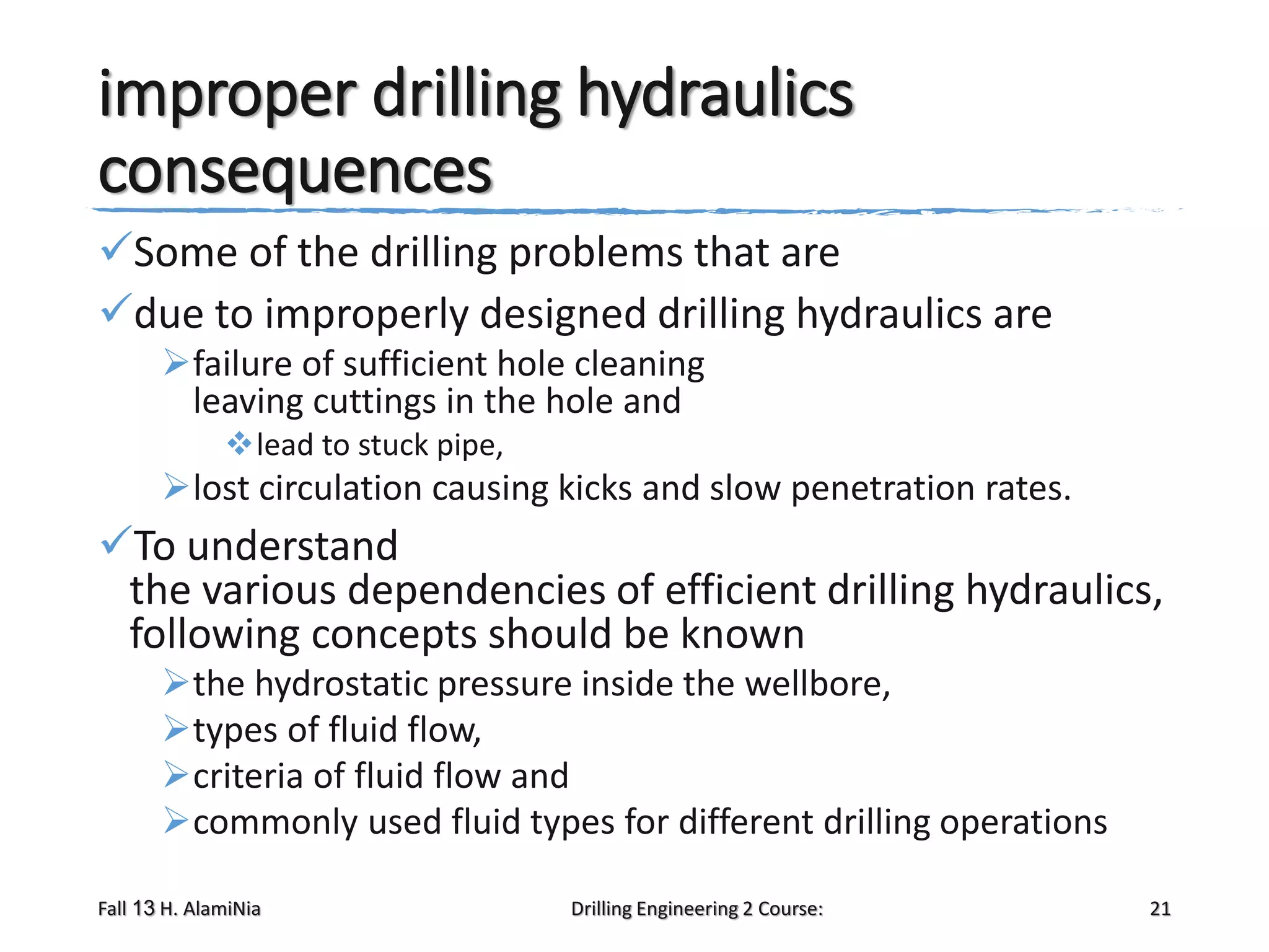 improper drilling hydraulics
consequences
Some of the drilling problems that are
due to improperly designed drilling hydraulics are
failure of sufficient hole cleaning
leaving cuttings in the hole and
lead to stuck pipe,

lost circulation causing kicks and slow penetration rates.

To understand
the various dependencies of efficient drilling hydraulics,
following concepts should be known
the hydrostatic pressure inside the wellbore,
types of fluid flow,
criteria of fluid flow and
commonly used fluid types for different drilling operations
Fall 13 H. AlamiNia

Drilling Engineering 2 Course:

21

 