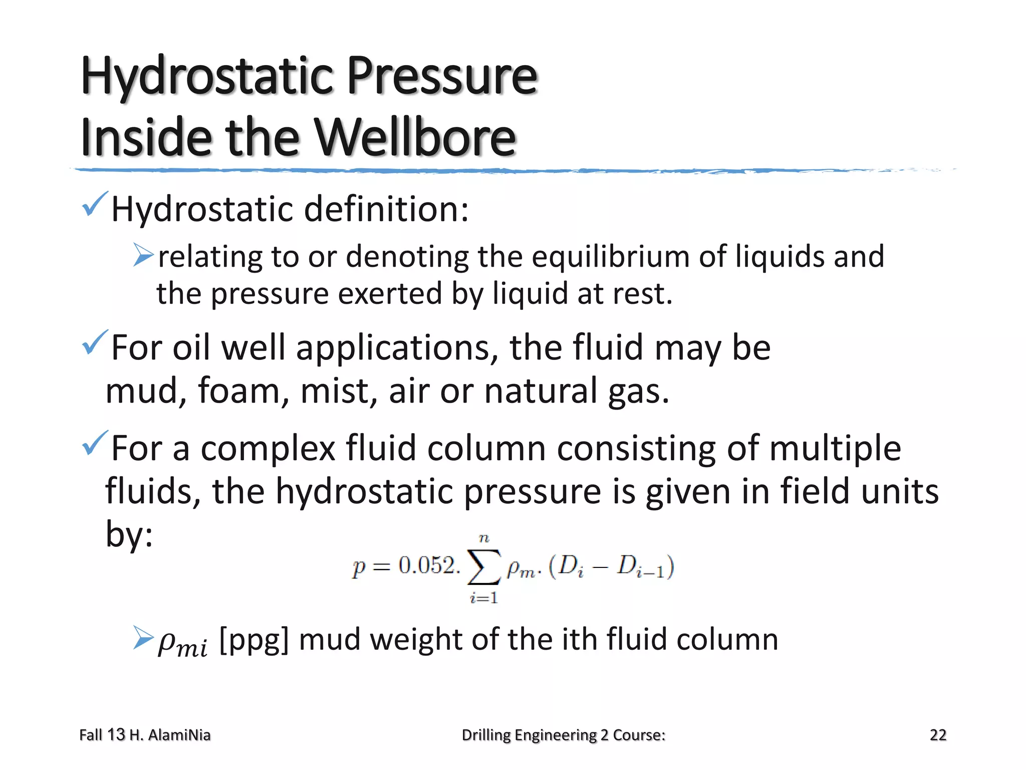 Hydrostatic Pressure
Inside the Wellbore
Hydrostatic definition:
relating to or denoting the equilibrium of liquids and
the pressure exerted by liquid at rest.

For oil well applications, the fluid may be
mud, foam, mist, air or natural gas.
For a complex fluid column consisting of multiple
fluids, the hydrostatic pressure is given in field units
by:
𝜌

𝑚𝑖

Fall 13 H. AlamiNia

[ppg] mud weight of the ith fluid column
Drilling Engineering 2 Course:

22

 