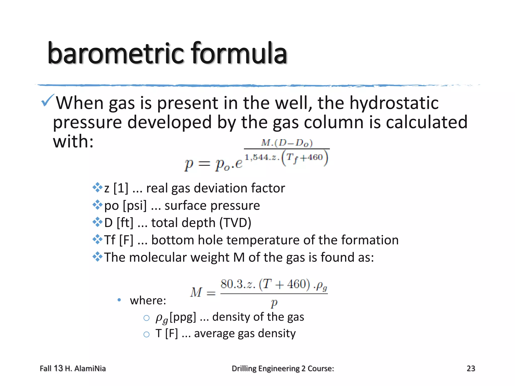 barometric formula
When gas is present in the well, the hydrostatic
pressure developed by the gas column is calculated
with:
z [1] ... real gas deviation factor
po [psi] ... surface pressure
D [ft] ... total depth (TVD)
Tf [F] ... bottom hole temperature of the formation
The molecular weight M of the gas is found as:
• where:
o 𝜌 𝑔 [ppg] ... density of the gas
o T [F] ... average gas density
Fall 13 H. AlamiNia

Drilling Engineering 2 Course:

23

 