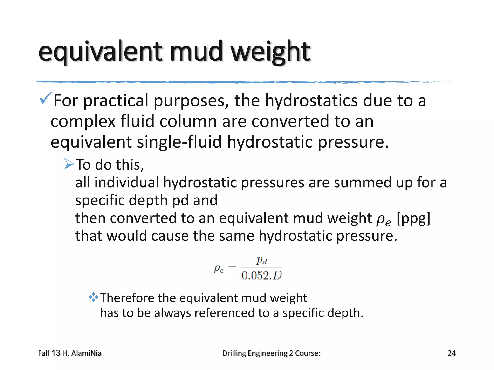 equivalent mud weight
For practical purposes, the hydrostatics due to a
complex fluid column are converted to an
equivalent single-fluid hydrostatic pressure.
To do this,
all individual hydrostatic pressures are summed up for a
specific depth pd and
then converted to an equivalent mud weight 𝜌 𝑒 [ppg]
that would cause the same hydrostatic pressure.

Therefore the equivalent mud weight
has to be always referenced to a specific depth.
Fall 13 H. AlamiNia

Drilling Engineering 2 Course:

24

 