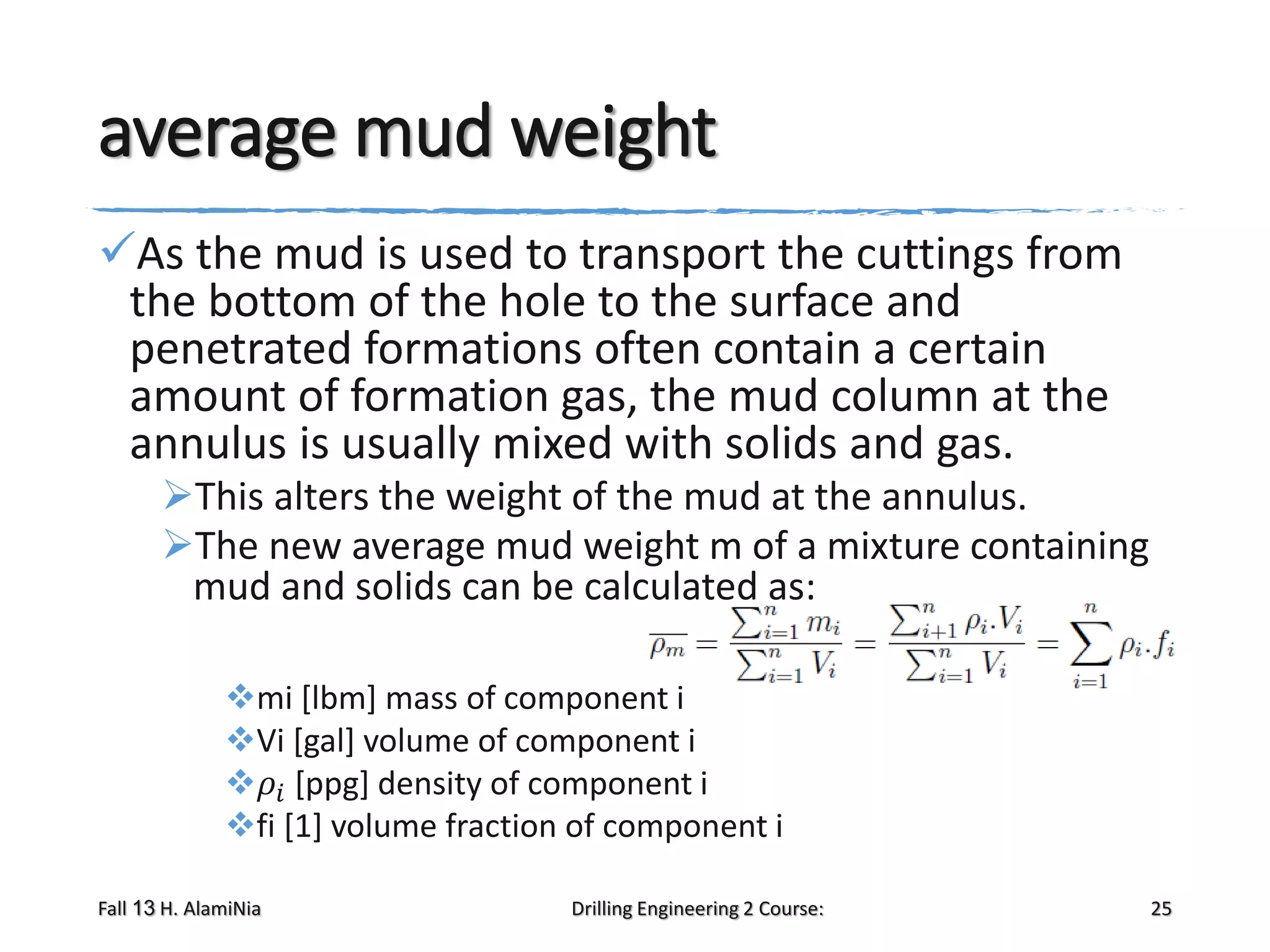 average mud weight
As the mud is used to transport the cuttings from
the bottom of the hole to the surface and
penetrated formations often contain a certain
amount of formation gas, the mud column at the
annulus is usually mixed with solids and gas.
This alters the weight of the mud at the annulus.
The new average mud weight m of a mixture containing
mud and solids can be calculated as:
mi [lbm] mass of component i
Vi [gal] volume of component i
𝜌 𝑖 [ppg] density of component i
fi [1] volume fraction of component i
Fall 13 H. AlamiNia

Drilling Engineering 2 Course:

25

 