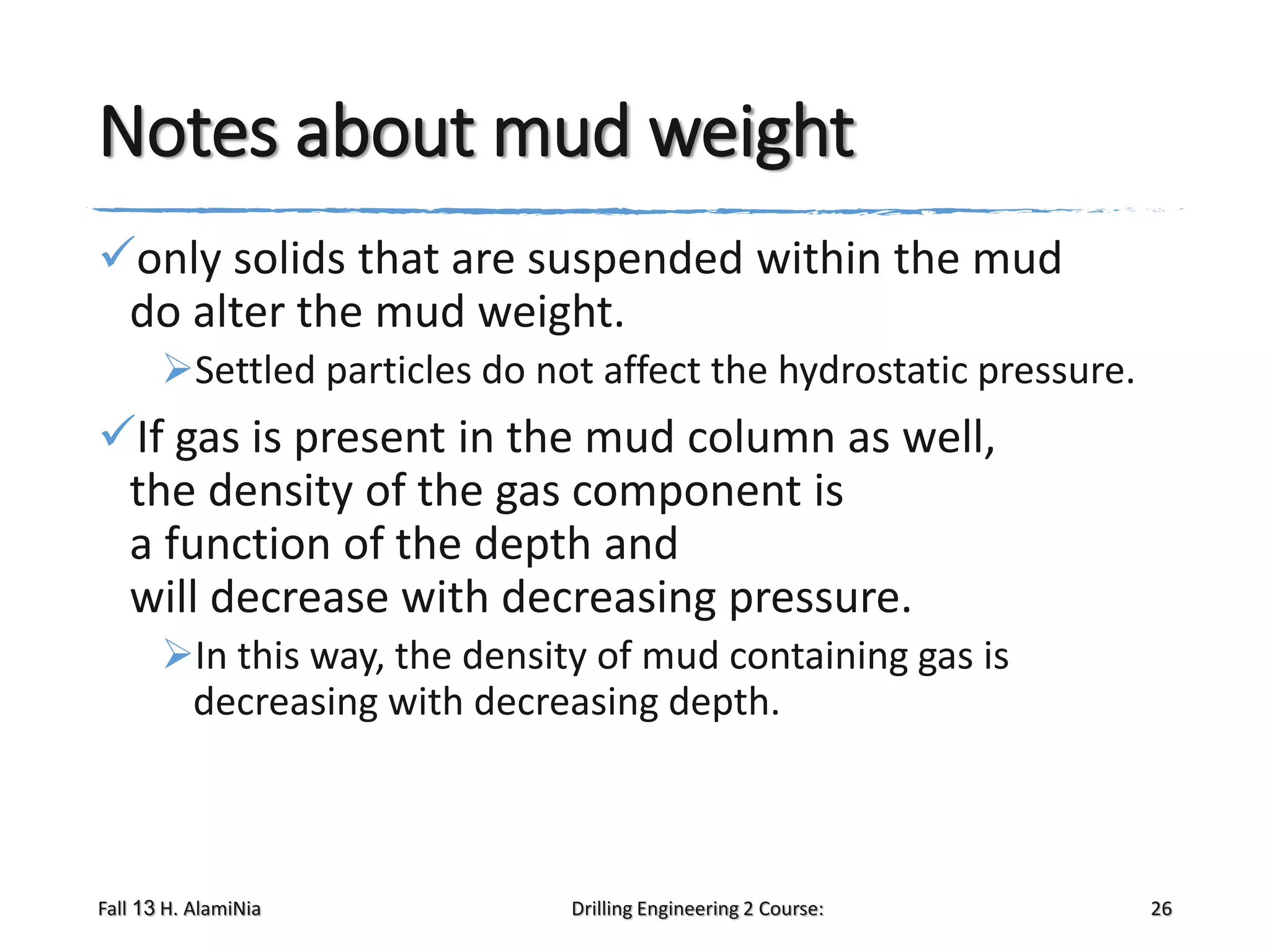 Notes about mud weight
only solids that are suspended within the mud
do alter the mud weight.
Settled particles do not affect the hydrostatic pressure.

If gas is present in the mud column as well,
the density of the gas component is
a function of the depth and
will decrease with decreasing pressure.
In this way, the density of mud containing gas is
decreasing with decreasing depth.

Fall 13 H. AlamiNia

Drilling Engineering 2 Course:

26

 