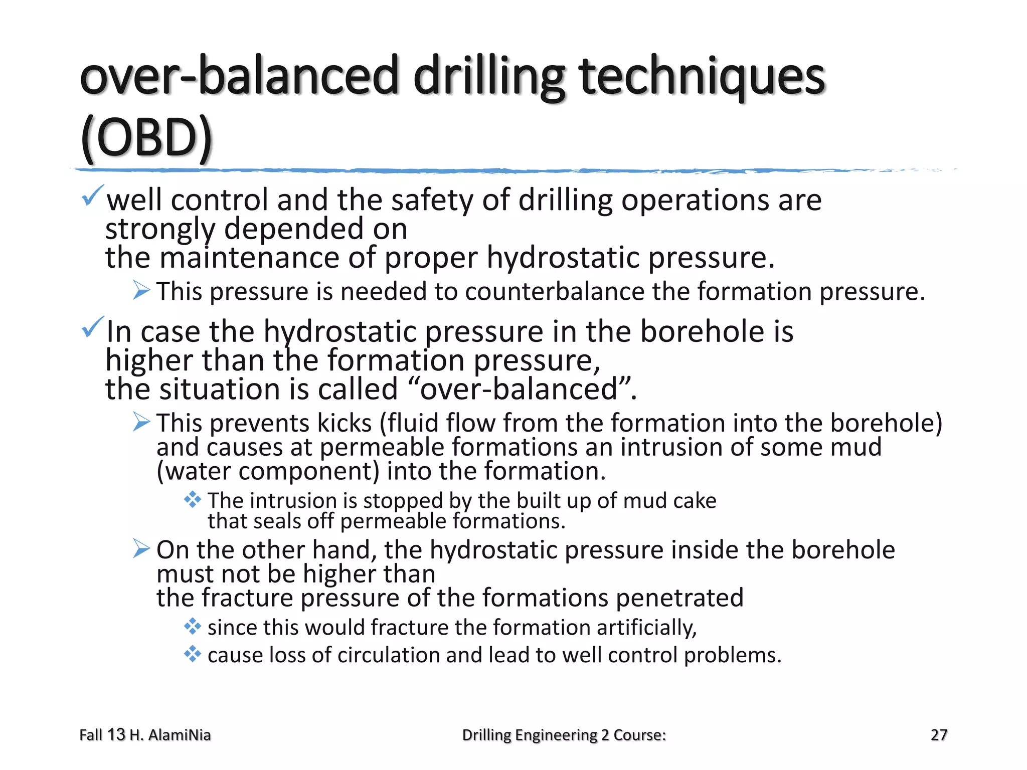 over-balanced drilling techniques
(OBD)
well control and the safety of drilling operations are
strongly depended on
the maintenance of proper hydrostatic pressure.

 This pressure is needed to counterbalance the formation pressure.

In case the hydrostatic pressure in the borehole is
higher than the formation pressure,
the situation is called “over-balanced”.

 This prevents kicks (fluid flow from the formation into the borehole)
and causes at permeable formations an intrusion of some mud
(water component) into the formation.
 The intrusion is stopped by the built up of mud cake
that seals off permeable formations.

 On the other hand, the hydrostatic pressure inside the borehole
must not be higher than
the fracture pressure of the formations penetrated
 since this would fracture the formation artificially,
 cause loss of circulation and lead to well control problems.

Fall 13 H. AlamiNia

Drilling Engineering 2 Course:

27

 