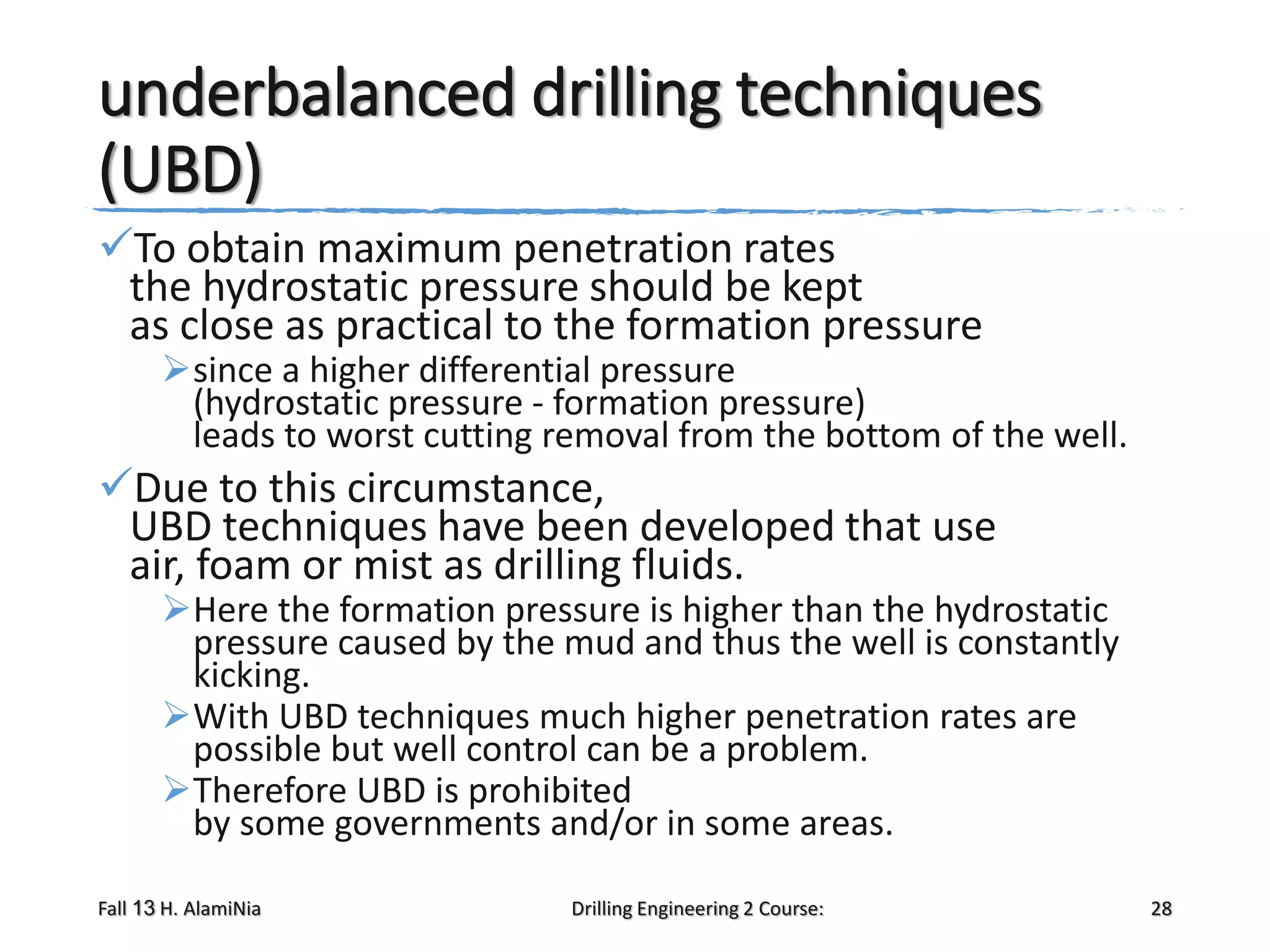underbalanced drilling techniques
(UBD)
To obtain maximum penetration rates
the hydrostatic pressure should be kept
as close as practical to the formation pressure

since a higher differential pressure
(hydrostatic pressure - formation pressure)
leads to worst cutting removal from the bottom of the well.

Due to this circumstance,
UBD techniques have been developed that use
air, foam or mist as drilling fluids.

Here the formation pressure is higher than the hydrostatic
pressure caused by the mud and thus the well is constantly
kicking.
With UBD techniques much higher penetration rates are
possible but well control can be a problem.
Therefore UBD is prohibited
by some governments and/or in some areas.

Fall 13 H. AlamiNia

Drilling Engineering 2 Course:

28

 