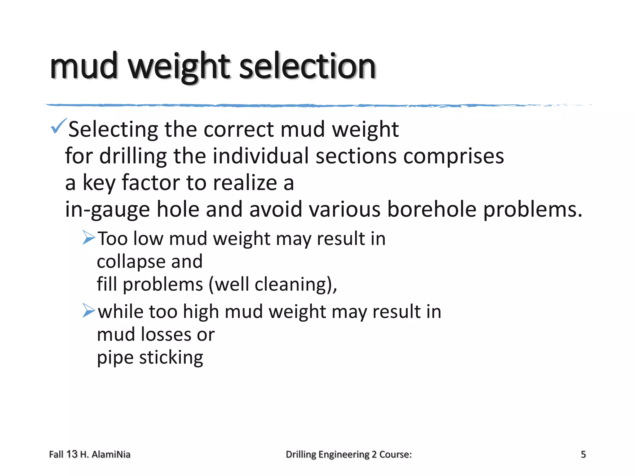 mud weight selection
Selecting the correct mud weight
for drilling the individual sections comprises
a key factor to realize a
in-gauge hole and avoid various borehole problems.
Too low mud weight may result in
collapse and
fill problems (well cleaning),
while too high mud weight may result in
mud losses or
pipe sticking

Fall 13 H. AlamiNia

Drilling Engineering 2 Course:

5

 