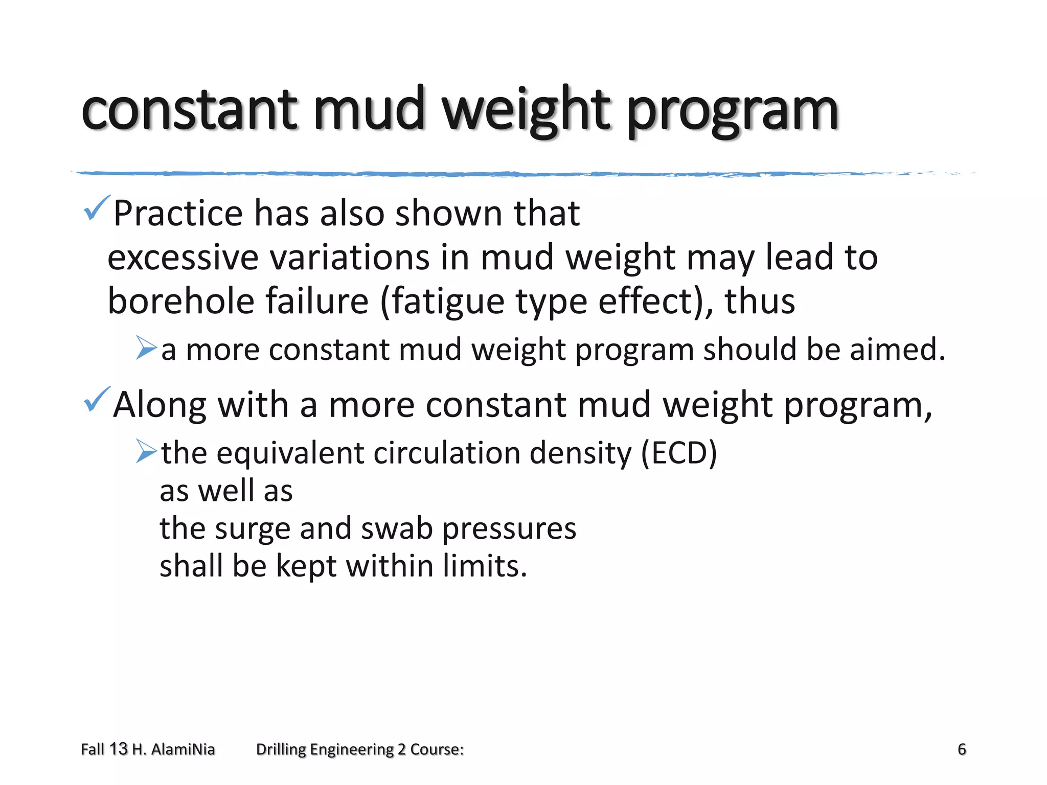 constant mud weight program
Practice has also shown that
excessive variations in mud weight may lead to
borehole failure (fatigue type effect), thus
a more constant mud weight program should be aimed.

Along with a more constant mud weight program,
the equivalent circulation density (ECD)
as well as
the surge and swab pressures
shall be kept within limits.

Fall 13 H. AlamiNia

Drilling Engineering 2 Course:

6

 