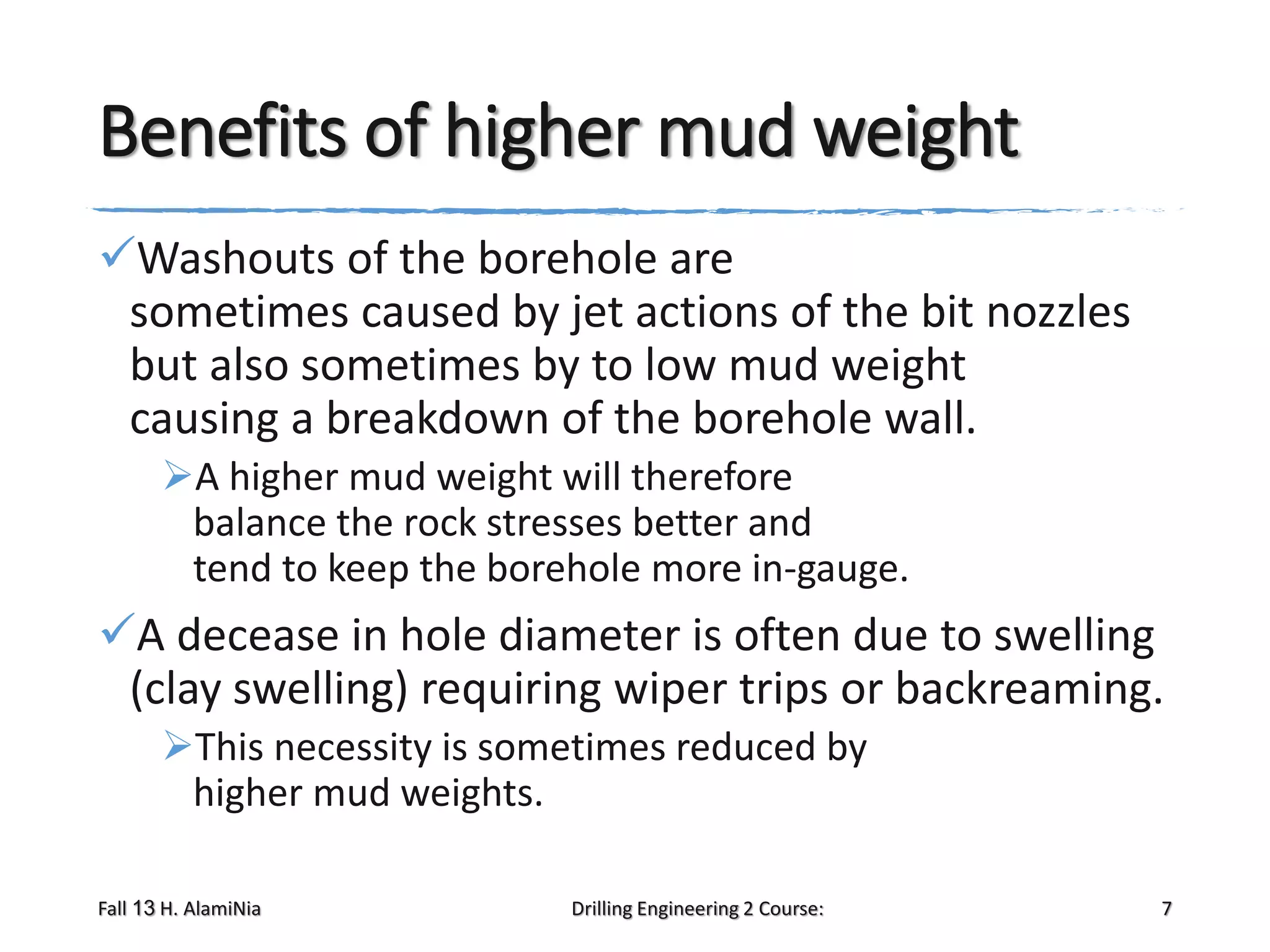 Benefits of higher mud weight
Washouts of the borehole are
sometimes caused by jet actions of the bit nozzles
but also sometimes by to low mud weight
causing a breakdown of the borehole wall.
A higher mud weight will therefore
balance the rock stresses better and
tend to keep the borehole more in-gauge.

A decease in hole diameter is often due to swelling
(clay swelling) requiring wiper trips or backreaming.
This necessity is sometimes reduced by
higher mud weights.
Fall 13 H. AlamiNia

Drilling Engineering 2 Course:

7

 