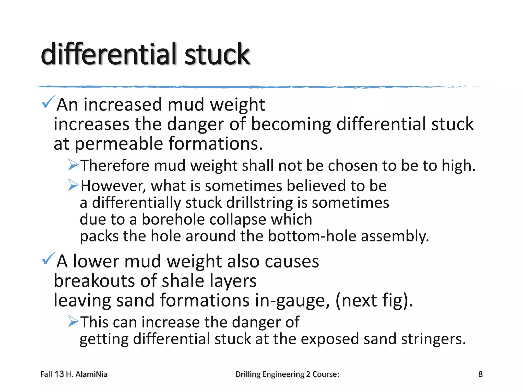 differential stuck
An increased mud weight
increases the danger of becoming differential stuck
at permeable formations.
Therefore mud weight shall not be chosen to be to high.
However, what is sometimes believed to be
a differentially stuck drillstring is sometimes
due to a borehole collapse which
packs the hole around the bottom-hole assembly.

A lower mud weight also causes
breakouts of shale layers
leaving sand formations in-gauge, (next fig).
This can increase the danger of
getting differential stuck at the exposed sand stringers.
Fall 13 H. AlamiNia

Drilling Engineering 2 Course:

8

 