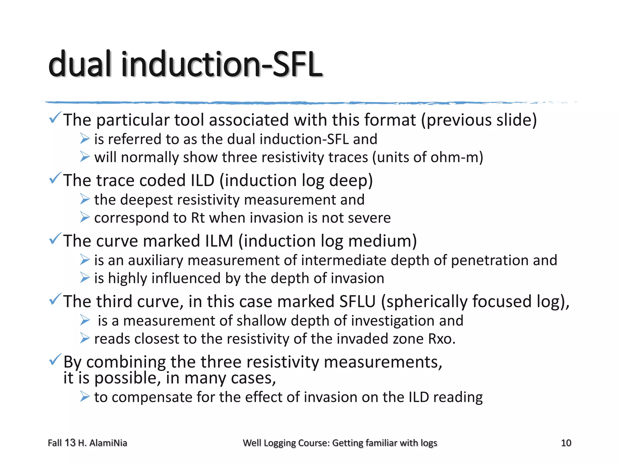 dual induction-SFL
The particular tool associated with this format (previous slide)
 is referred to as the dual induction-SFL and
 will normally show three resistivity traces (units of ohm-m)

The trace coded ILD (induction log deep)

 the deepest resistivity measurement and
 correspond to Rt when invasion is not severe

The curve marked ILM (induction log medium)

 is an auxiliary measurement of intermediate depth of penetration and
 is highly influenced by the depth of invasion

The third curve, in this case marked SFLU (spherically focused log),
 is a measurement of shallow depth of investigation and
 reads closest to the resistivity of the invaded zone Rxo.

By combining the three resistivity measurements,
it is possible, in many cases,

 to compensate for the effect of invasion on the ILD reading

Fall 13 H. AlamiNia

Well Logging Course: Getting familiar with logs

10

 