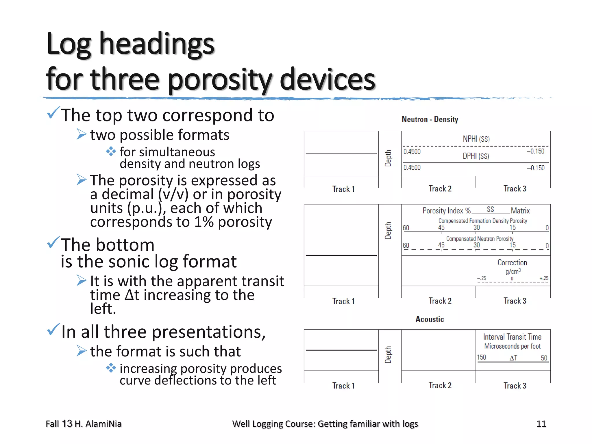 Log headings
for three porosity devices
The top two correspond to
 two possible formats

 for simultaneous
density and neutron logs

 The porosity is expressed as
a decimal (v/v) or in porosity
units (p.u.), each of which
corresponds to 1% porosity

The bottom
is the sonic log format

 It is with the apparent transit
time Δt increasing to the
left.

In all three presentations,
 the format is such that

 increasing porosity produces
curve deflections to the left

Fall 13 H. AlamiNia

Well Logging Course: Getting familiar with logs

11

 