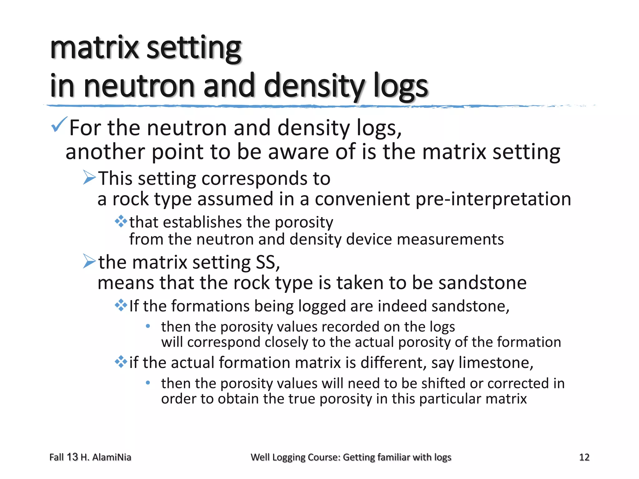 matrix setting
in neutron and density logs
For the neutron and density logs,
another point to be aware of is the matrix setting
This setting corresponds to
a rock type assumed in a convenient pre-interpretation
that establishes the porosity
from the neutron and density device measurements

the matrix setting SS,
means that the rock type is taken to be sandstone
If the formations being logged are indeed sandstone,
• then the porosity values recorded on the logs
will correspond closely to the actual porosity of the formation

if the actual formation matrix is different, say limestone,
• then the porosity values will need to be shifted or corrected in
order to obtain the true porosity in this particular matrix

Fall 13 H. AlamiNia

Well Logging Course: Getting familiar with logs

12

 