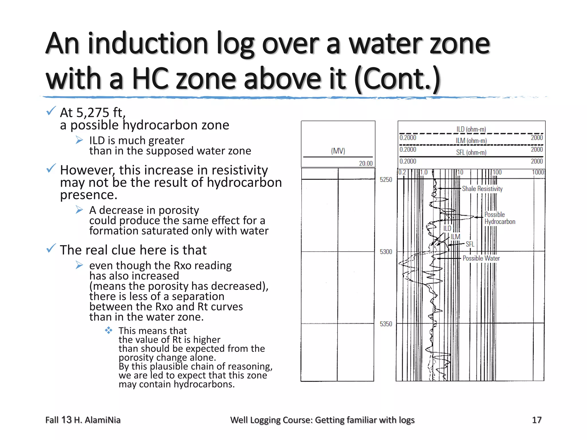 An induction log over a water zone
with a HC zone above it (Cont.)
 At 5,275 ft,
a possible hydrocarbon zone
 ILD is much greater
than in the supposed water zone

 However, this increase in resistivity
may not be the result of hydrocarbon
presence.
 A decrease in porosity
could produce the same effect for a
formation saturated only with water

 The real clue here is that
 even though the Rxo reading
has also increased
(means the porosity has decreased),
there is less of a separation
between the Rxo and Rt curves
than in the water zone.
 This means that
the value of Rt is higher
than should be expected from the
porosity change alone.
By this plausible chain of reasoning,
we are led to expect that this zone
may contain hydrocarbons.
Fall 13 H. AlamiNia

Well Logging Course: Getting familiar with logs

17

 
