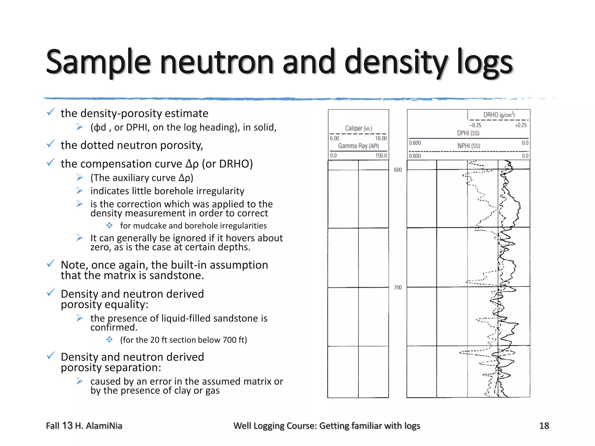 Sample neutron and density logs
 the density-porosity estimate
 (φd , or DPHI, on the log heading), in solid,

 the dotted neutron porosity,
 the compensation curve Δρ (or DRHO)
 (The auxiliary curve Δρ)
 indicates little borehole irregularity
 is the correction which was applied to the
density measurement in order to correct
 for mudcake and borehole irregularities

 It can generally be ignored if it hovers about
zero, as is the case at certain depths.

 Note, once again, the built-in assumption
that the matrix is sandstone.
 Density and neutron derived
porosity equality:
 the presence of liquid-filled sandstone is
confirmed.
 (for the 20 ft section below 700 ft)

 Density and neutron derived
porosity separation:
 caused by an error in the assumed matrix or
by the presence of clay or gas
Fall 13 H. AlamiNia

Well Logging Course: Getting familiar with logs

18

 