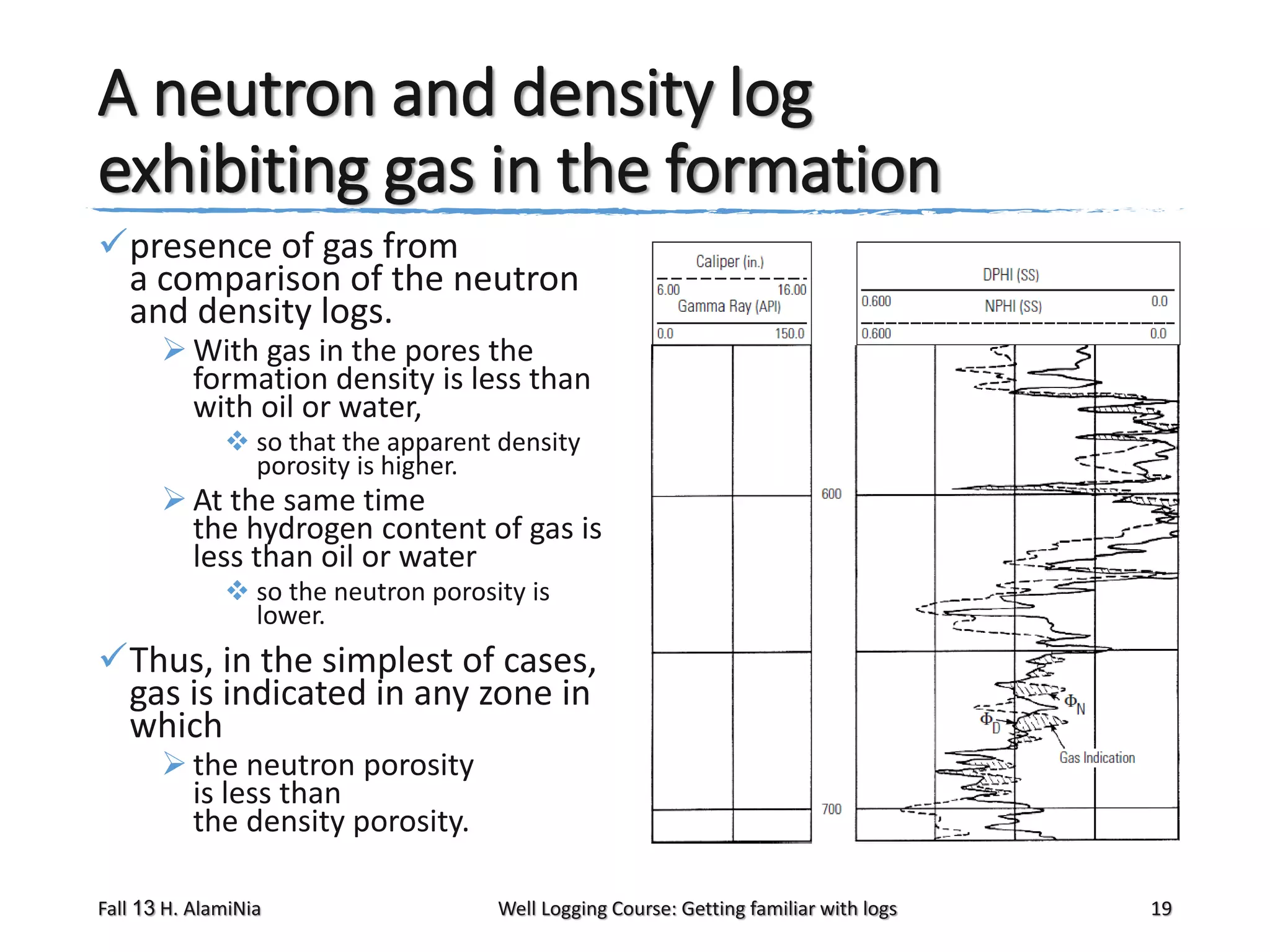 A neutron and density log
exhibiting gas in the formation
presence of gas from
a comparison of the neutron
and density logs.

 With gas in the pores the
formation density is less than
with oil or water,
 so that the apparent density
porosity is higher.

 At the same time
the hydrogen content of gas is
less than oil or water
 so the neutron porosity is
lower.

Thus, in the simplest of cases,
gas is indicated in any zone in
which
 the neutron porosity
is less than
the density porosity.

Fall 13 H. AlamiNia

Well Logging Course: Getting familiar with logs

19

 