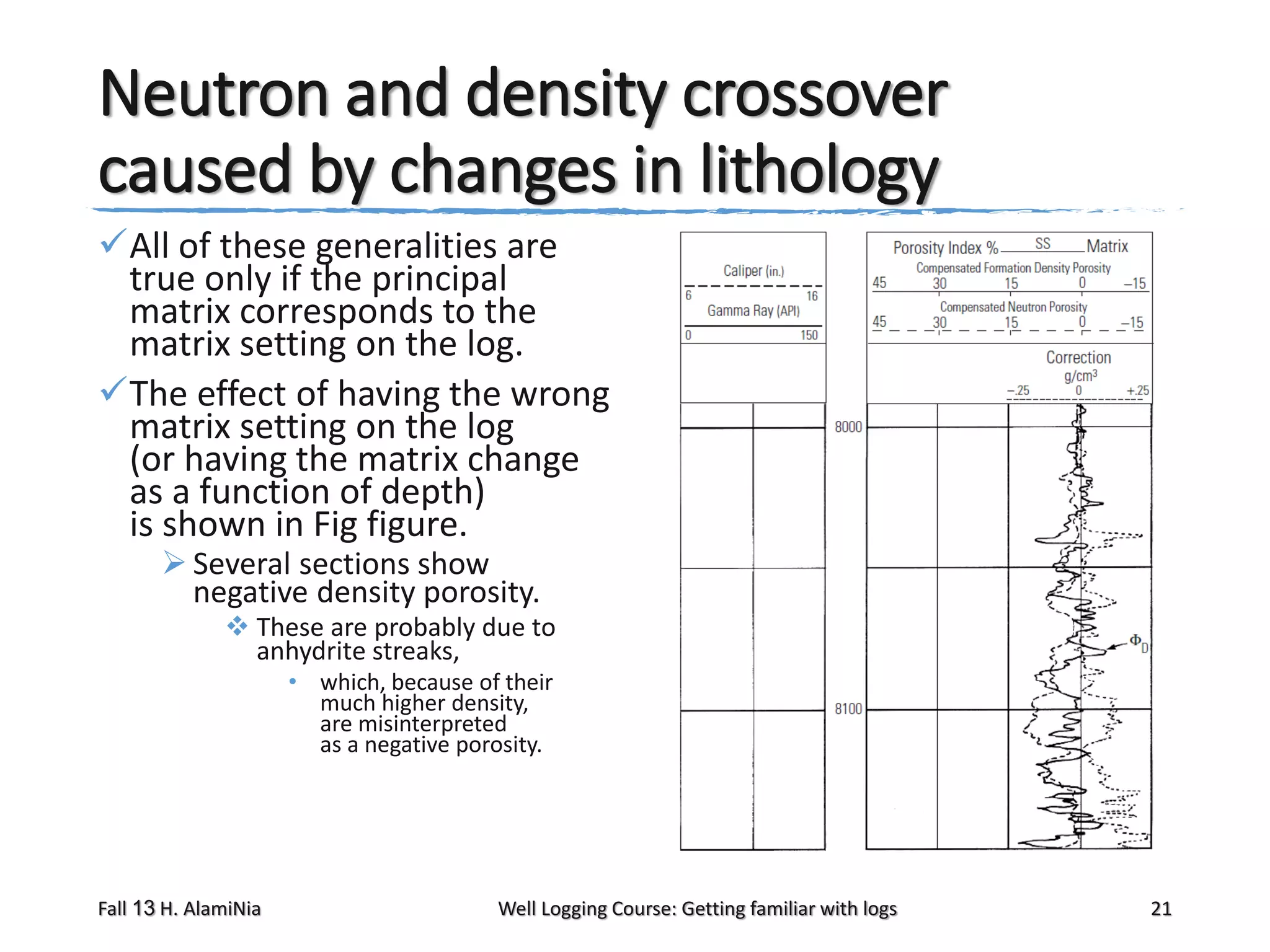 Neutron and density crossover
caused by changes in lithology
All of these generalities are
true only if the principal
matrix corresponds to the
matrix setting on the log.
The effect of having the wrong
matrix setting on the log
(or having the matrix change
as a function of depth)
is shown in Fig figure.
 Several sections show
negative density porosity.

 These are probably due to
anhydrite streaks,
• which, because of their
much higher density,
are misinterpreted
as a negative porosity.

Fall 13 H. AlamiNia

Well Logging Course: Getting familiar with logs

21

 