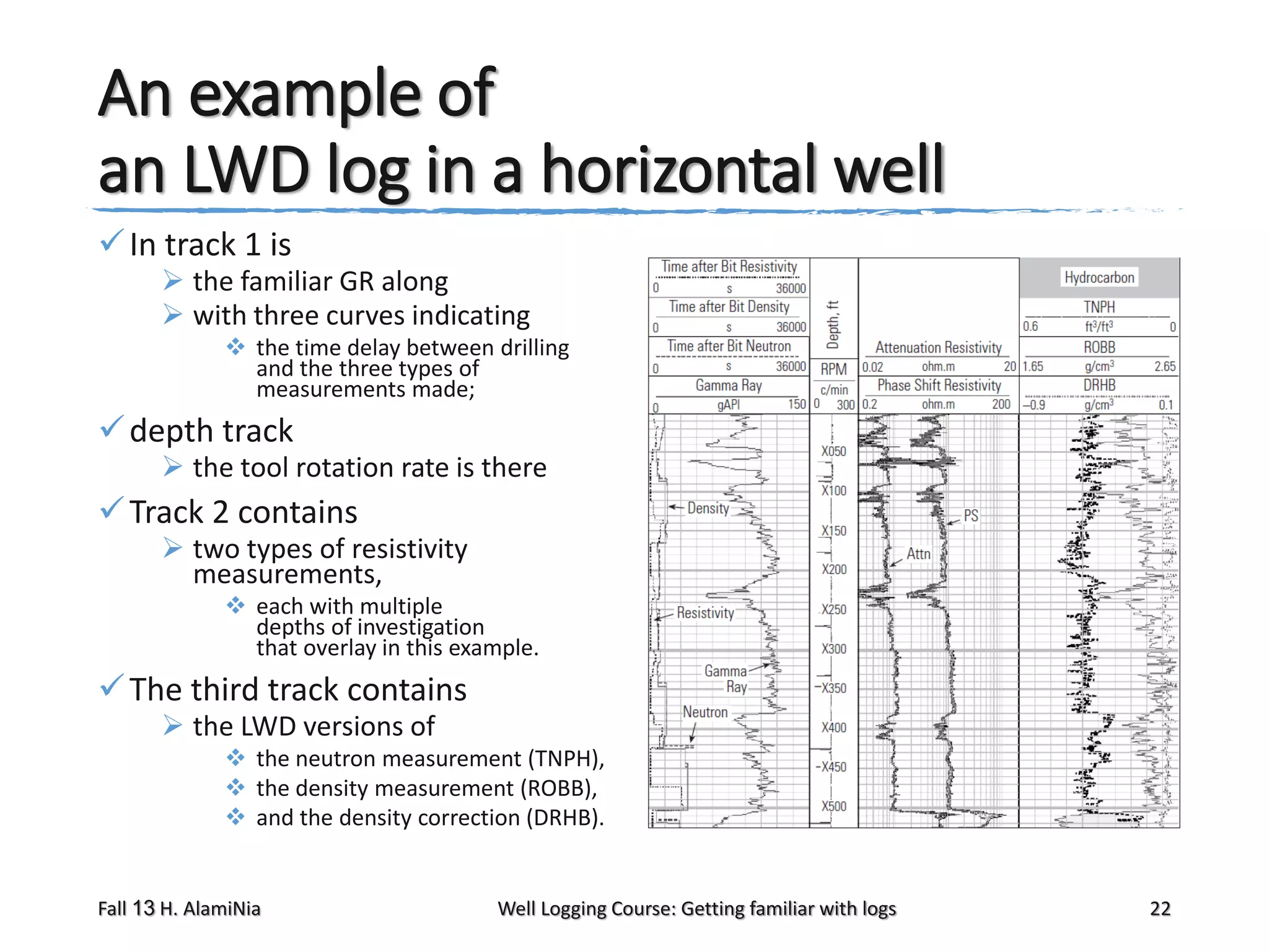An example of
an LWD log in a horizontal well
 In track 1 is

 the familiar GR along
 with three curves indicating
 the time delay between drilling
and the three types of
measurements made;

 depth track

 the tool rotation rate is there

 Track 2 contains

 two types of resistivity
measurements,
 each with multiple
depths of investigation
that overlay in this example.

 The third track contains
 the LWD versions of

 the neutron measurement (TNPH),
 the density measurement (ROBB),
 and the density correction (DRHB).

Fall 13 H. AlamiNia

Well Logging Course: Getting familiar with logs

22

 