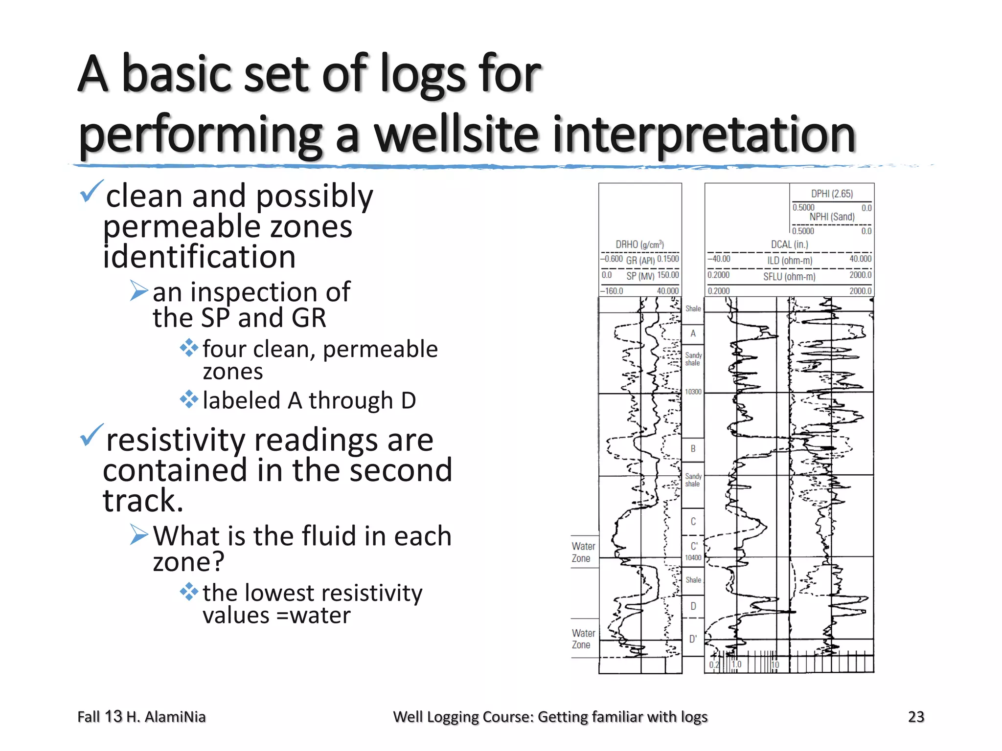 A basic set of logs for
performing a wellsite interpretation
clean and possibly
permeable zones
identification
an inspection of
the SP and GR

four clean, permeable
zones
labeled A through D

resistivity readings are
contained in the second
track.
What is the fluid in each
zone?
the lowest resistivity
values =water

Fall 13 H. AlamiNia

Well Logging Course: Getting familiar with logs

23

 