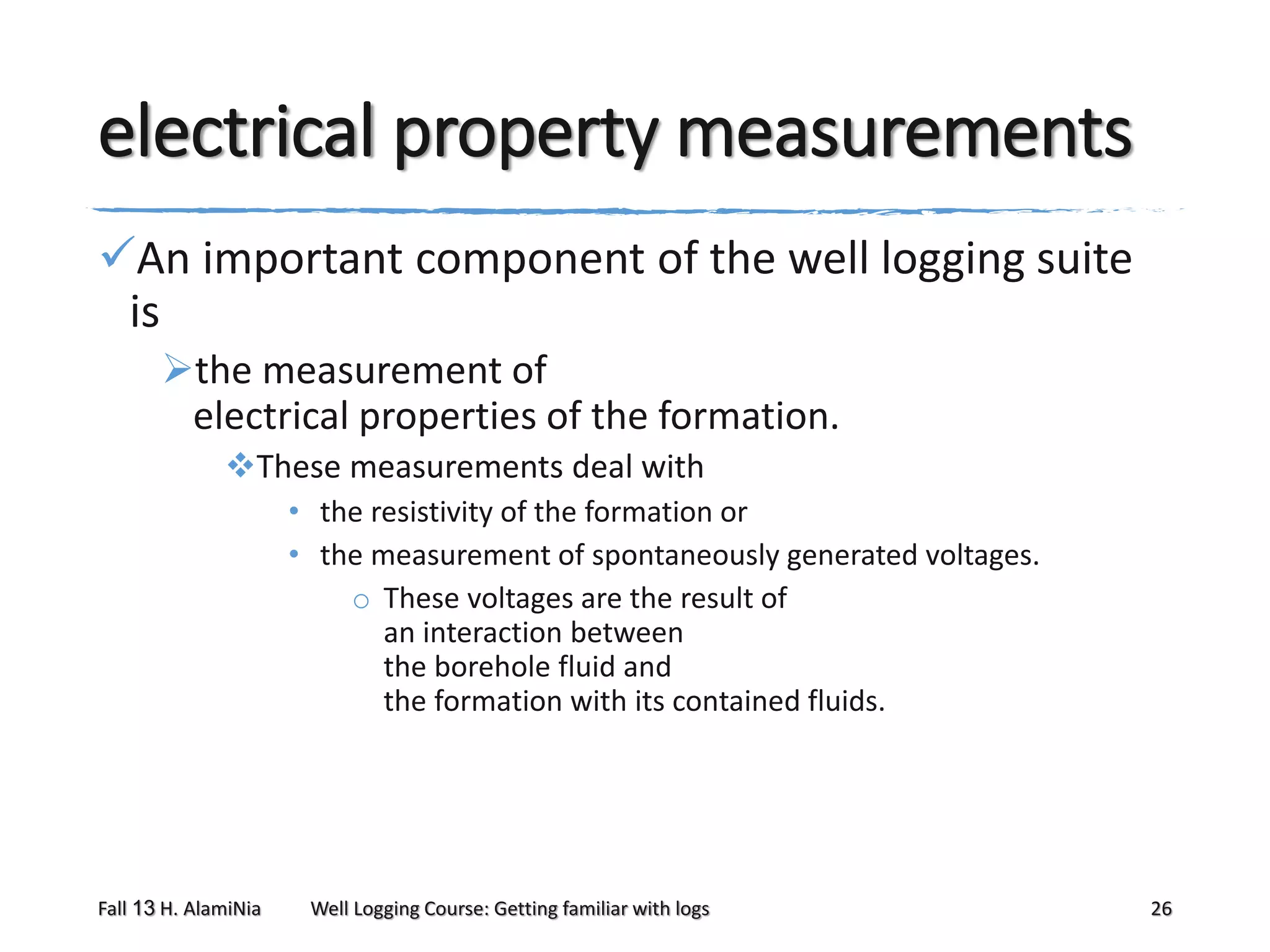 electrical property measurements
An important component of the well logging suite
is
the measurement of
electrical properties of the formation.
These measurements deal with
• the resistivity of the formation or
• the measurement of spontaneously generated voltages.
o These voltages are the result of
an interaction between
the borehole fluid and
the formation with its contained fluids.

Fall 13 H. AlamiNia

Well Logging Course: Getting familiar with logs

26

 