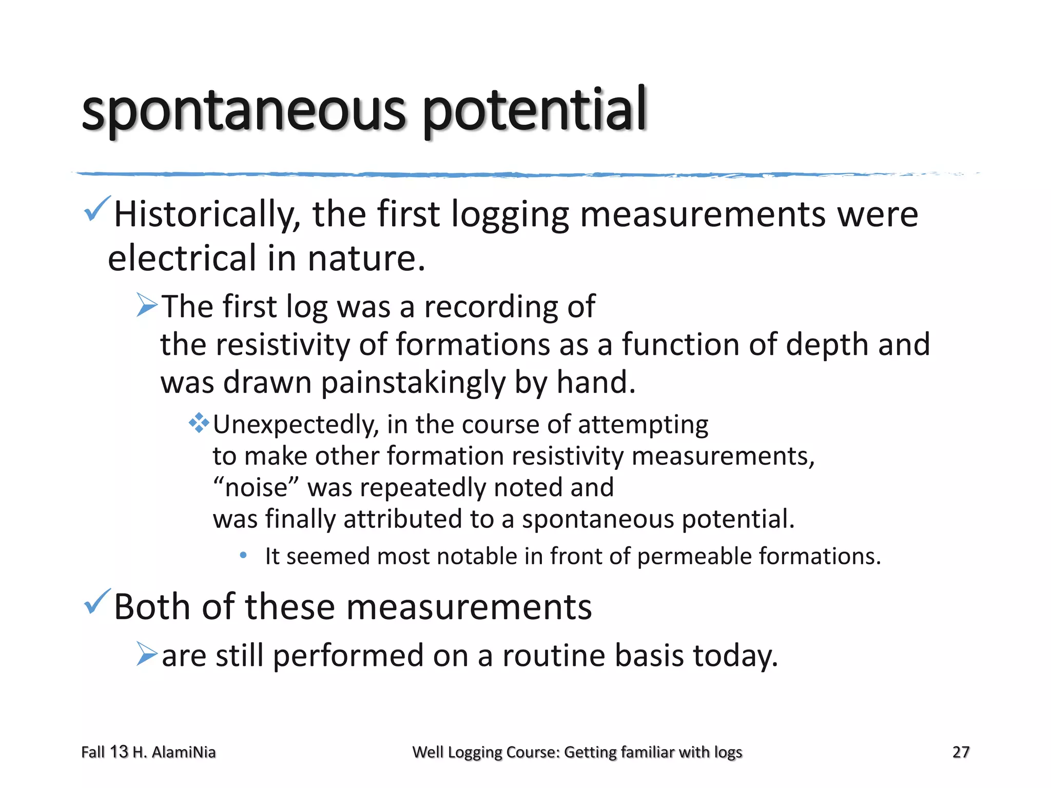 spontaneous potential
Historically, the first logging measurements were
electrical in nature.
The first log was a recording of
the resistivity of formations as a function of depth and
was drawn painstakingly by hand.
Unexpectedly, in the course of attempting
to make other formation resistivity measurements,
“noise” was repeatedly noted and
was finally attributed to a spontaneous potential.
• It seemed most notable in front of permeable formations.

Both of these measurements
are still performed on a routine basis today.
Fall 13 H. AlamiNia

Well Logging Course: Getting familiar with logs

27

 