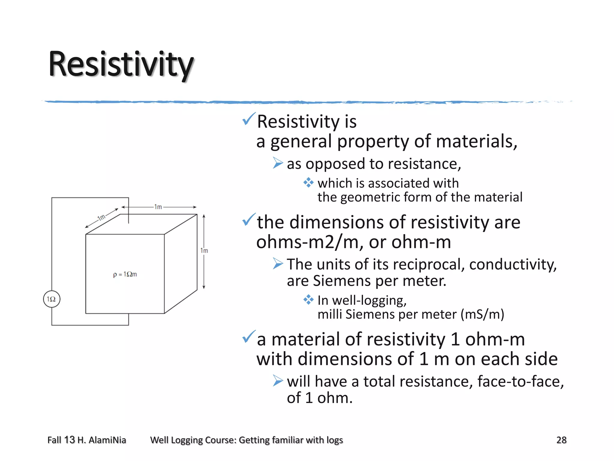 Resistivity
Resistivity is
a general property of materials,
 as opposed to resistance,
 which is associated with
the geometric form of the material

the dimensions of resistivity are
ohms-m2/m, or ohm-m
 The units of its reciprocal, conductivity,
are Siemens per meter.
 In well-logging,
milli Siemens per meter (mS/m)

a material of resistivity 1 ohm-m
with dimensions of 1 m on each side
 will have a total resistance, face-to-face,
of 1 ohm.
Fall 13 H. AlamiNia

Well Logging Course: Getting familiar with logs

28

 