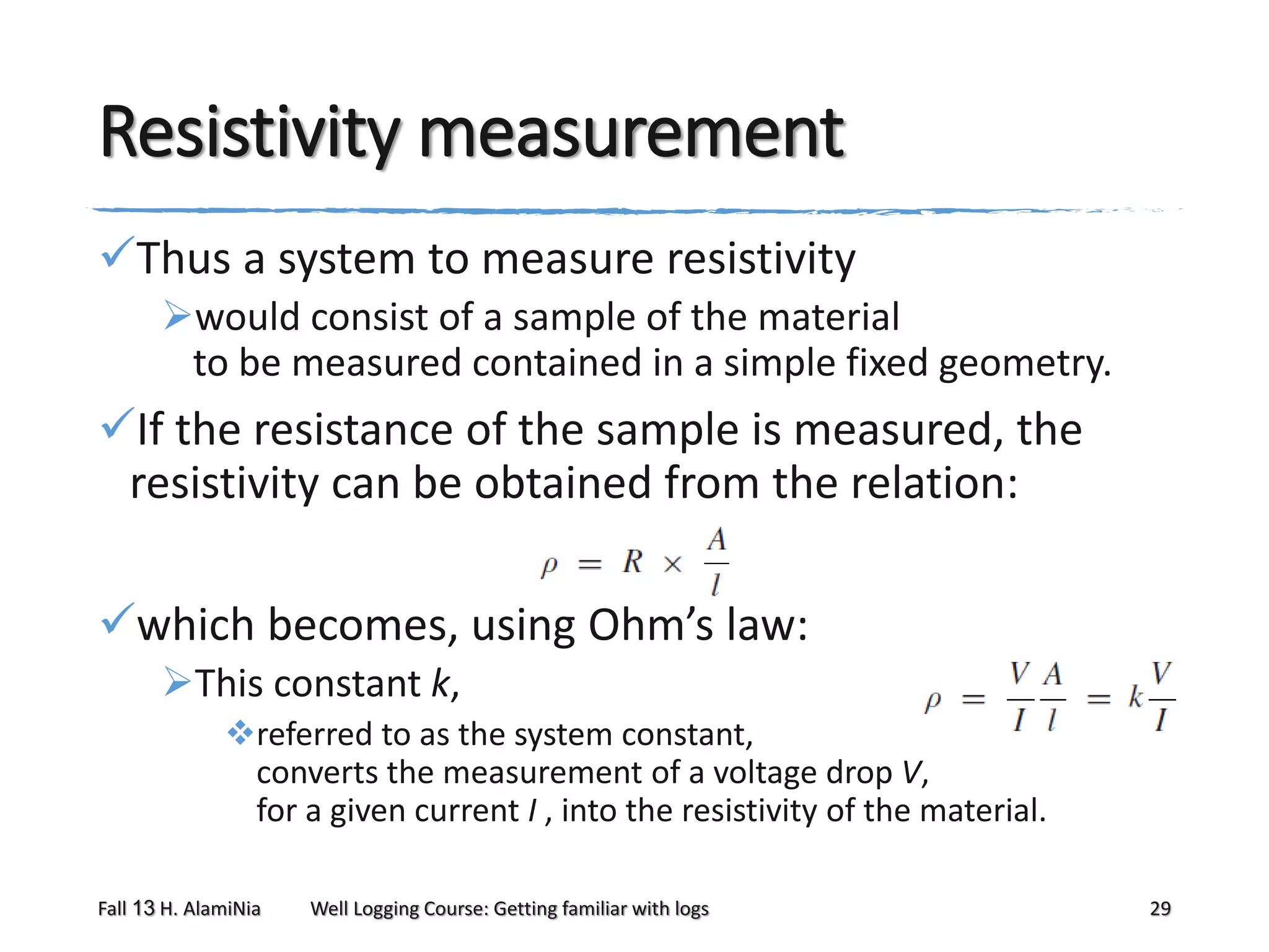 Resistivity measurement
Thus a system to measure resistivity
would consist of a sample of the material
to be measured contained in a simple fixed geometry.

If the resistance of the sample is measured, the
resistivity can be obtained from the relation:
which becomes, using Ohm’s law:
This constant k,
referred to as the system constant,
converts the measurement of a voltage drop V,
for a given current I , into the resistivity of the material.
Fall 13 H. AlamiNia

Well Logging Course: Getting familiar with logs

29

 