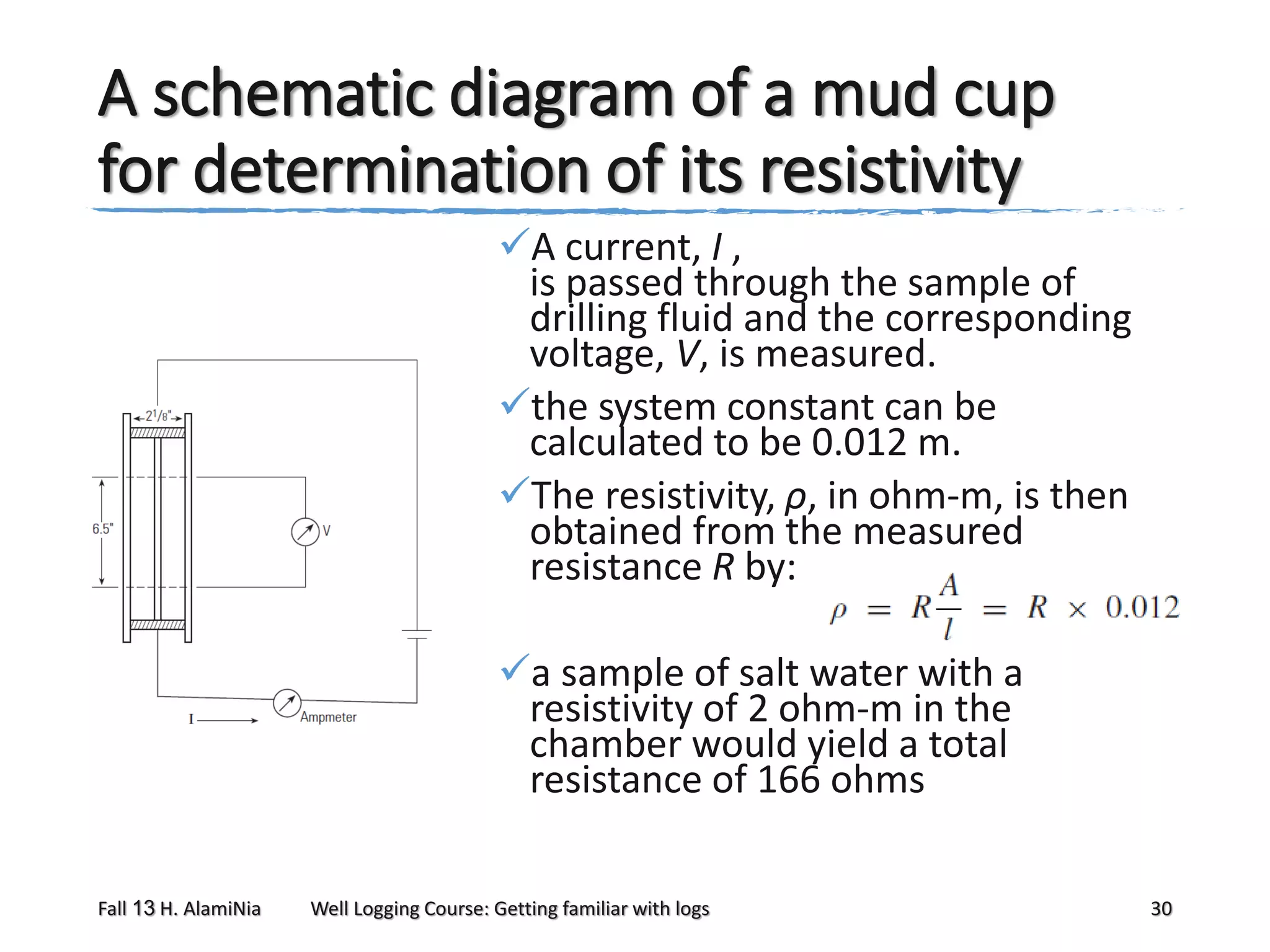 A schematic diagram of a mud cup
for determination of its resistivity
A current, I ,
is passed through the sample of
drilling fluid and the corresponding
voltage, V, is measured.
the system constant can be
calculated to be 0.012 m.
The resistivity, ρ, in ohm-m, is then
obtained from the measured
resistance R by:
a sample of salt water with a
resistivity of 2 ohm-m in the
chamber would yield a total
resistance of 166 ohms
Fall 13 H. AlamiNia

Well Logging Course: Getting familiar with logs

30

 