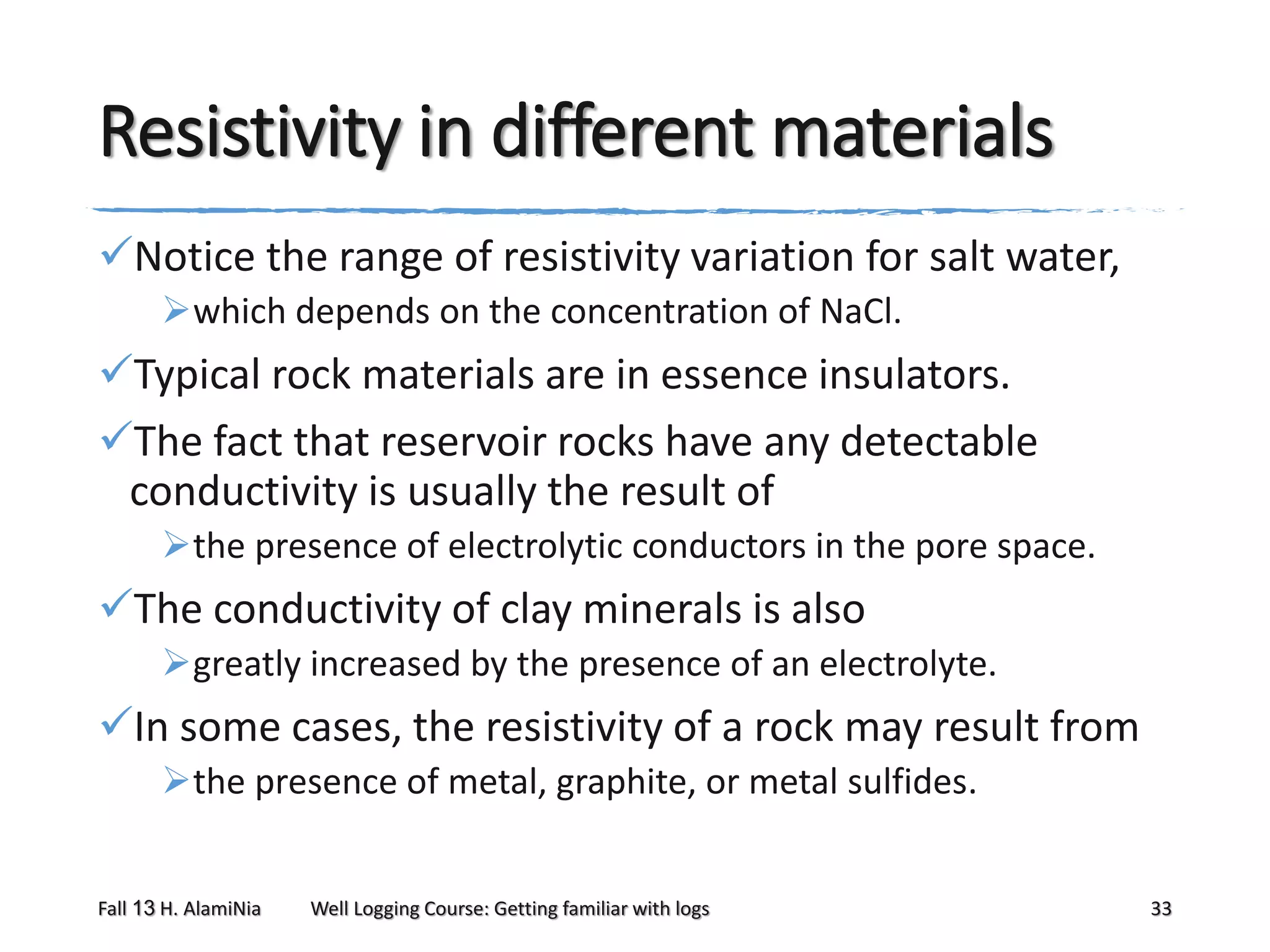 Resistivity in different materials
Notice the range of resistivity variation for salt water,
which depends on the concentration of NaCl.

Typical rock materials are in essence insulators.
The fact that reservoir rocks have any detectable
conductivity is usually the result of
the presence of electrolytic conductors in the pore space.

The conductivity of clay minerals is also
greatly increased by the presence of an electrolyte.

In some cases, the resistivity of a rock may result from
the presence of metal, graphite, or metal sulfides.
Fall 13 H. AlamiNia

Well Logging Course: Getting familiar with logs

33

 
