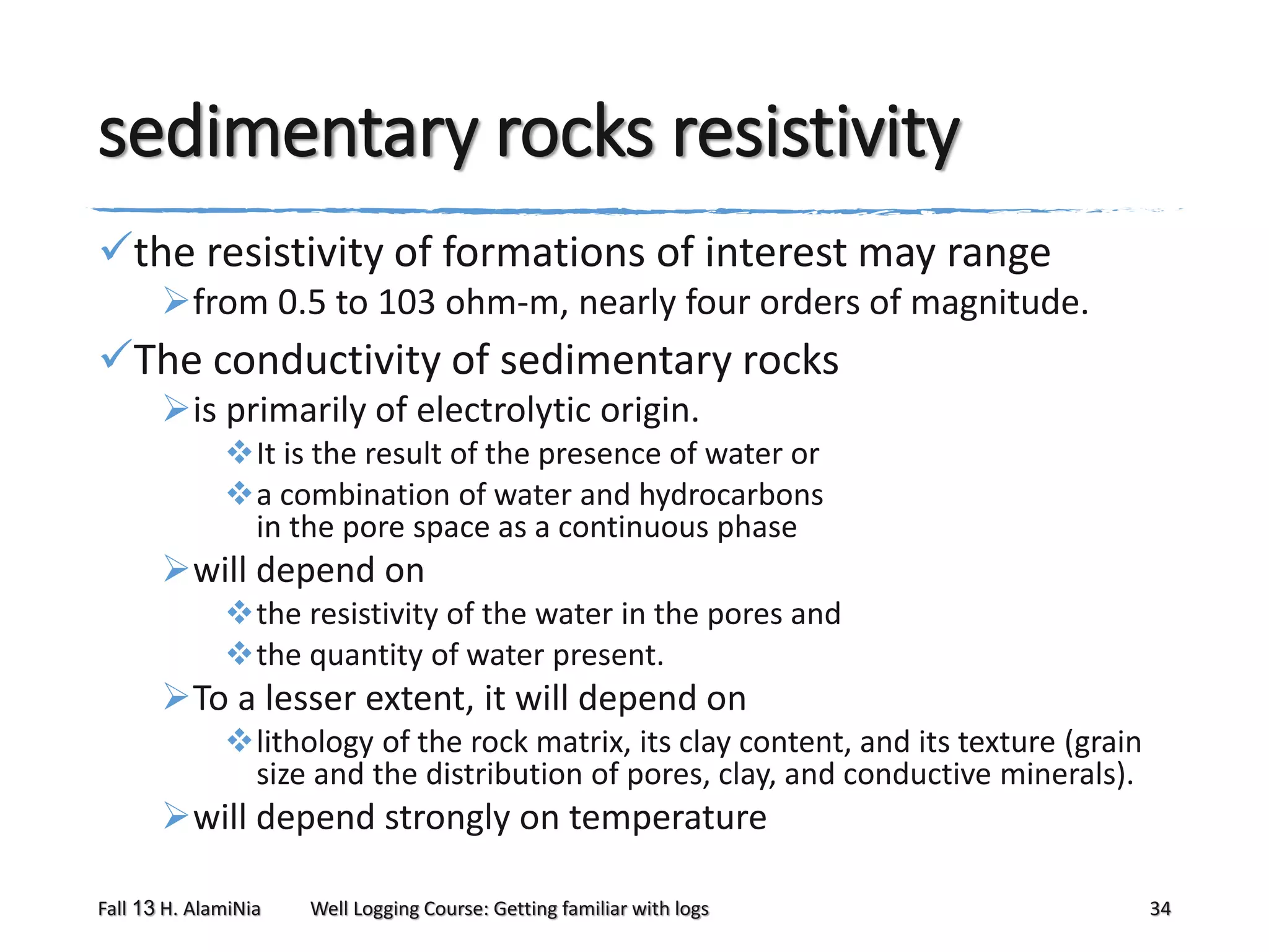 sedimentary rocks resistivity
the resistivity of formations of interest may range
from 0.5 to 103 ohm-m, nearly four orders of magnitude.

The conductivity of sedimentary rocks
is primarily of electrolytic origin.
It is the result of the presence of water or
a combination of water and hydrocarbons
in the pore space as a continuous phase

will depend on
the resistivity of the water in the pores and
the quantity of water present.

To a lesser extent, it will depend on
lithology of the rock matrix, its clay content, and its texture (grain
size and the distribution of pores, clay, and conductive minerals).

will depend strongly on temperature
Fall 13 H. AlamiNia

Well Logging Course: Getting familiar with logs

34

 
