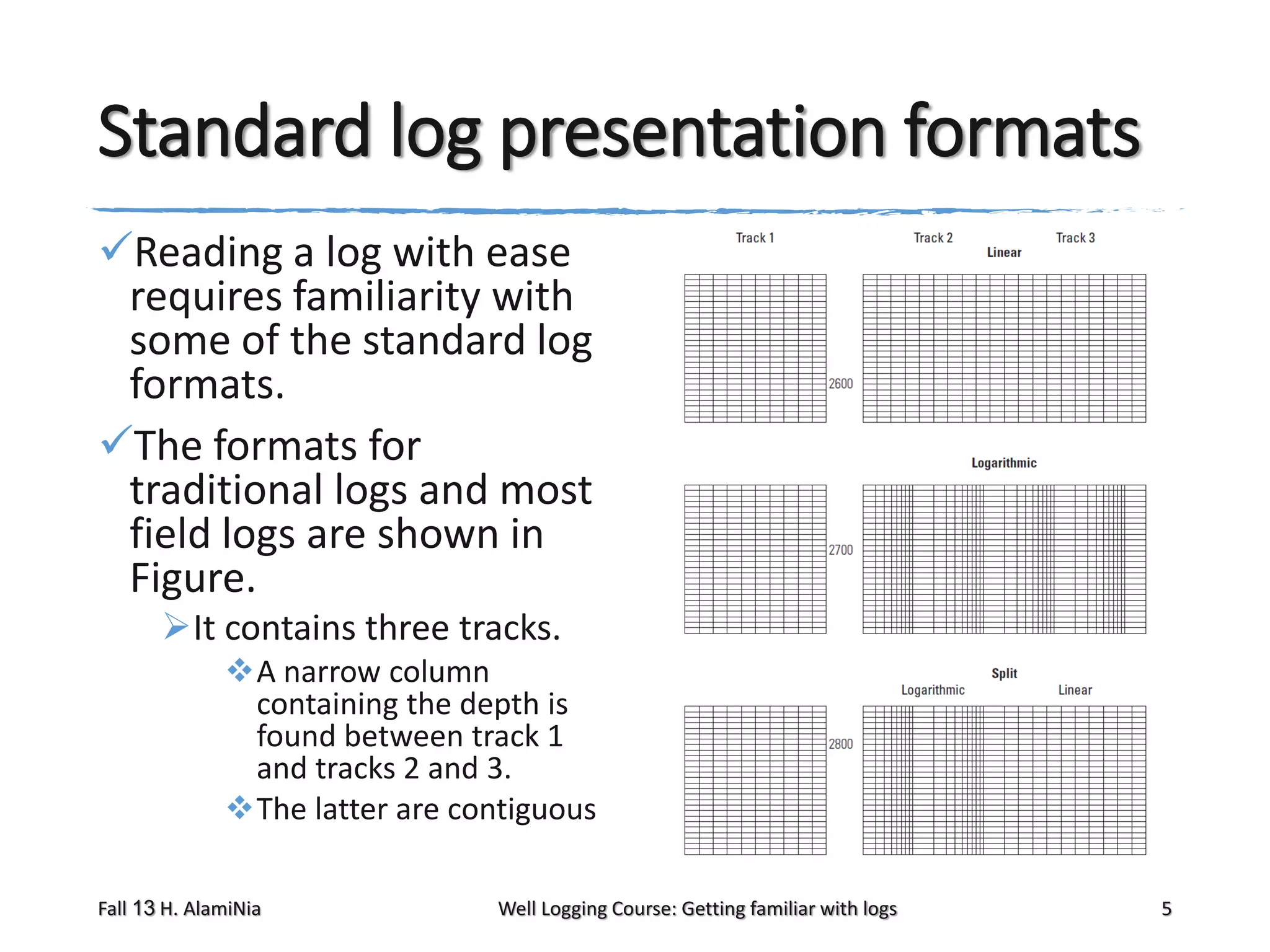 Standard log presentation formats
Reading a log with ease
requires familiarity with
some of the standard log
formats.
The formats for
traditional logs and most
field logs are shown in
Figure.
It contains three tracks.
A narrow column
containing the depth is
found between track 1
and tracks 2 and 3.
The latter are contiguous
Fall 13 H. AlamiNia

Well Logging Course: Getting familiar with logs

5

 