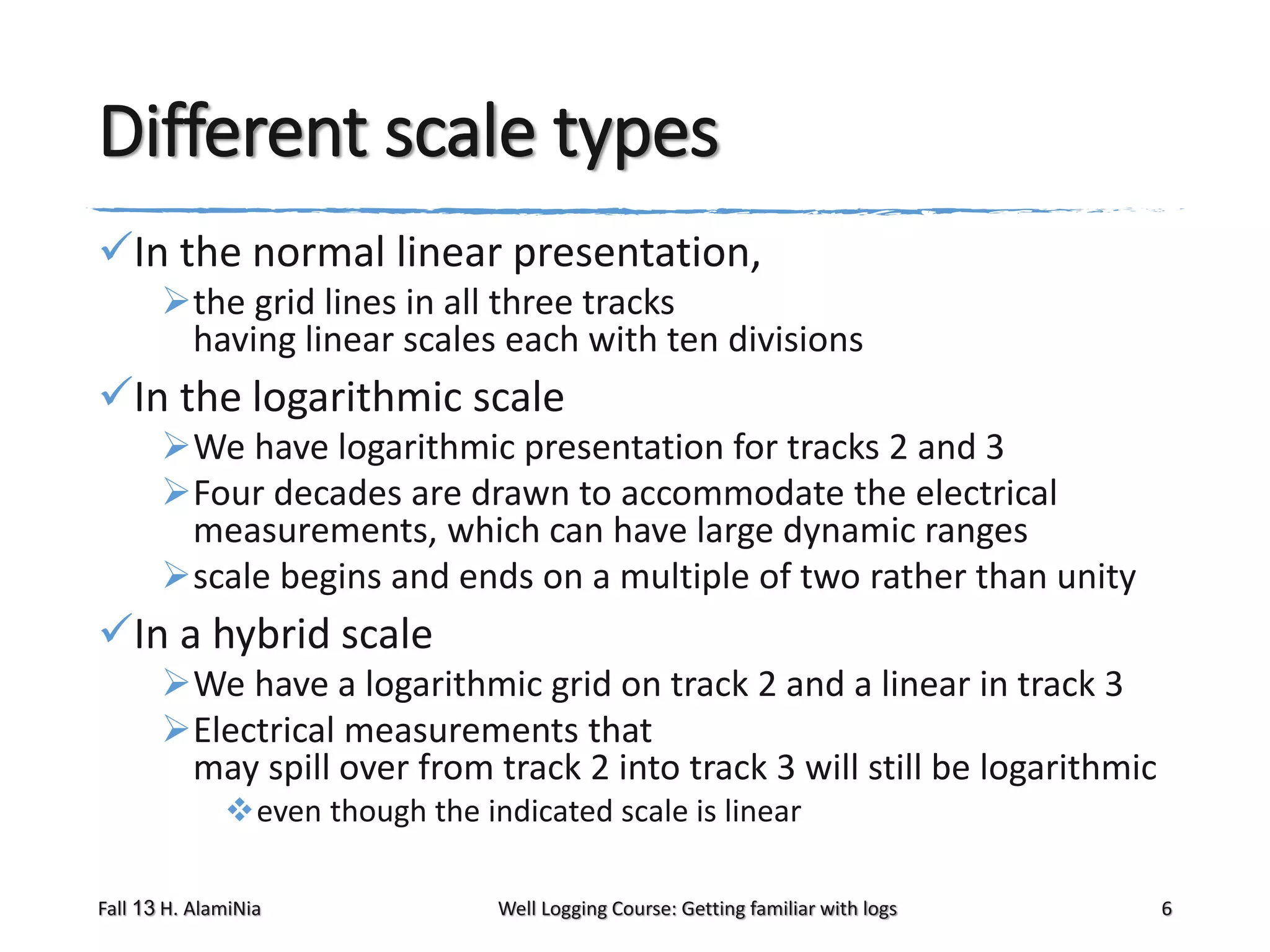 Different scale types
In the normal linear presentation,
the grid lines in all three tracks
having linear scales each with ten divisions

In the logarithmic scale
We have logarithmic presentation for tracks 2 and 3
Four decades are drawn to accommodate the electrical
measurements, which can have large dynamic ranges
scale begins and ends on a multiple of two rather than unity

In a hybrid scale
We have a logarithmic grid on track 2 and a linear in track 3
Electrical measurements that
may spill over from track 2 into track 3 will still be logarithmic
even though the indicated scale is linear
Fall 13 H. AlamiNia

Well Logging Course: Getting familiar with logs

6

 