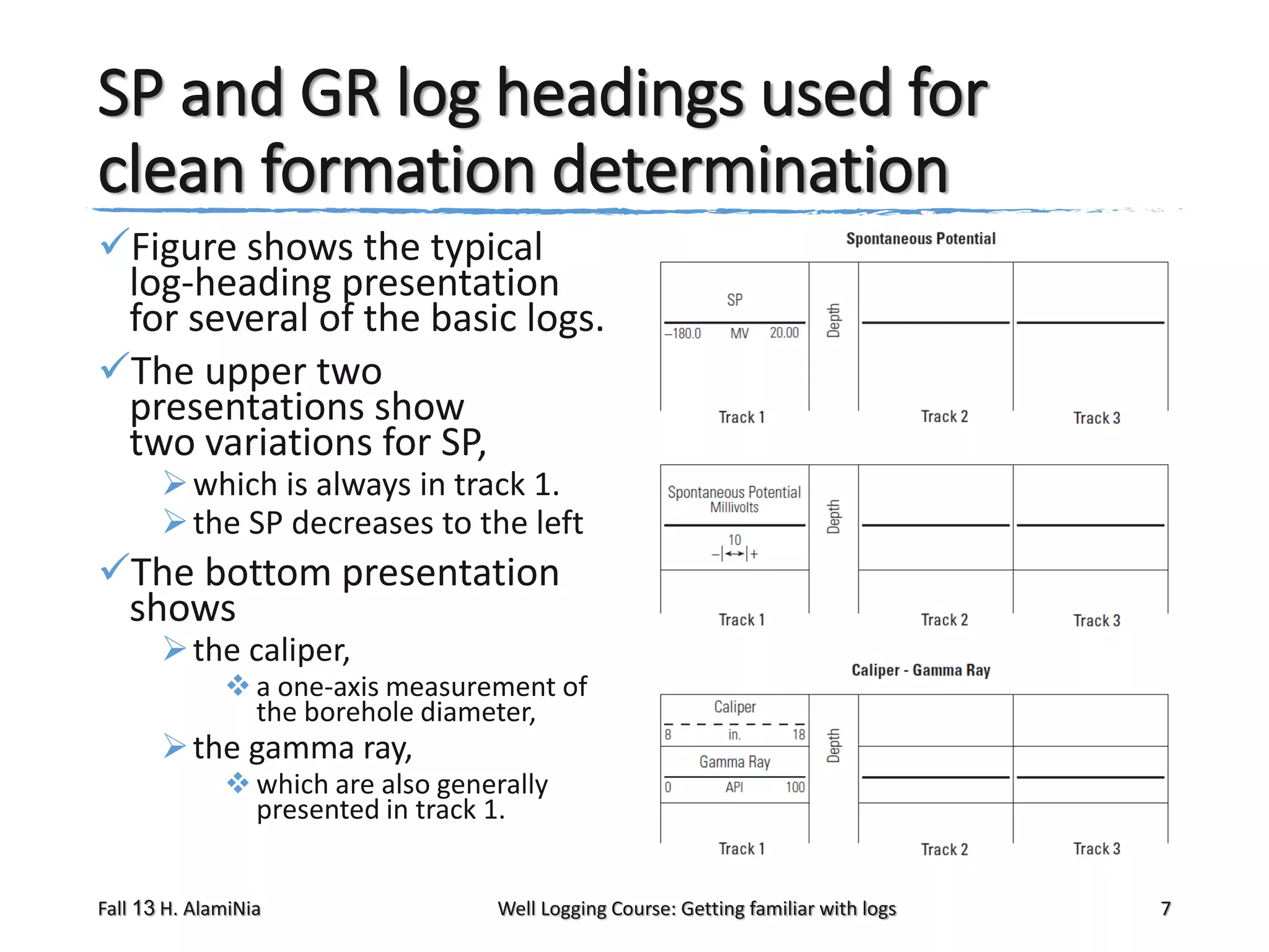 SP and GR log headings used for
clean formation determination
Figure shows the typical
log-heading presentation
for several of the basic logs.
The upper two
presentations show
two variations for SP,
 which is always in track 1.
 the SP decreases to the left

The bottom presentation
shows
 the caliper,

 a one-axis measurement of
the borehole diameter,

 the gamma ray,

 which are also generally
presented in track 1.

Fall 13 H. AlamiNia

Well Logging Course: Getting familiar with logs

7

 