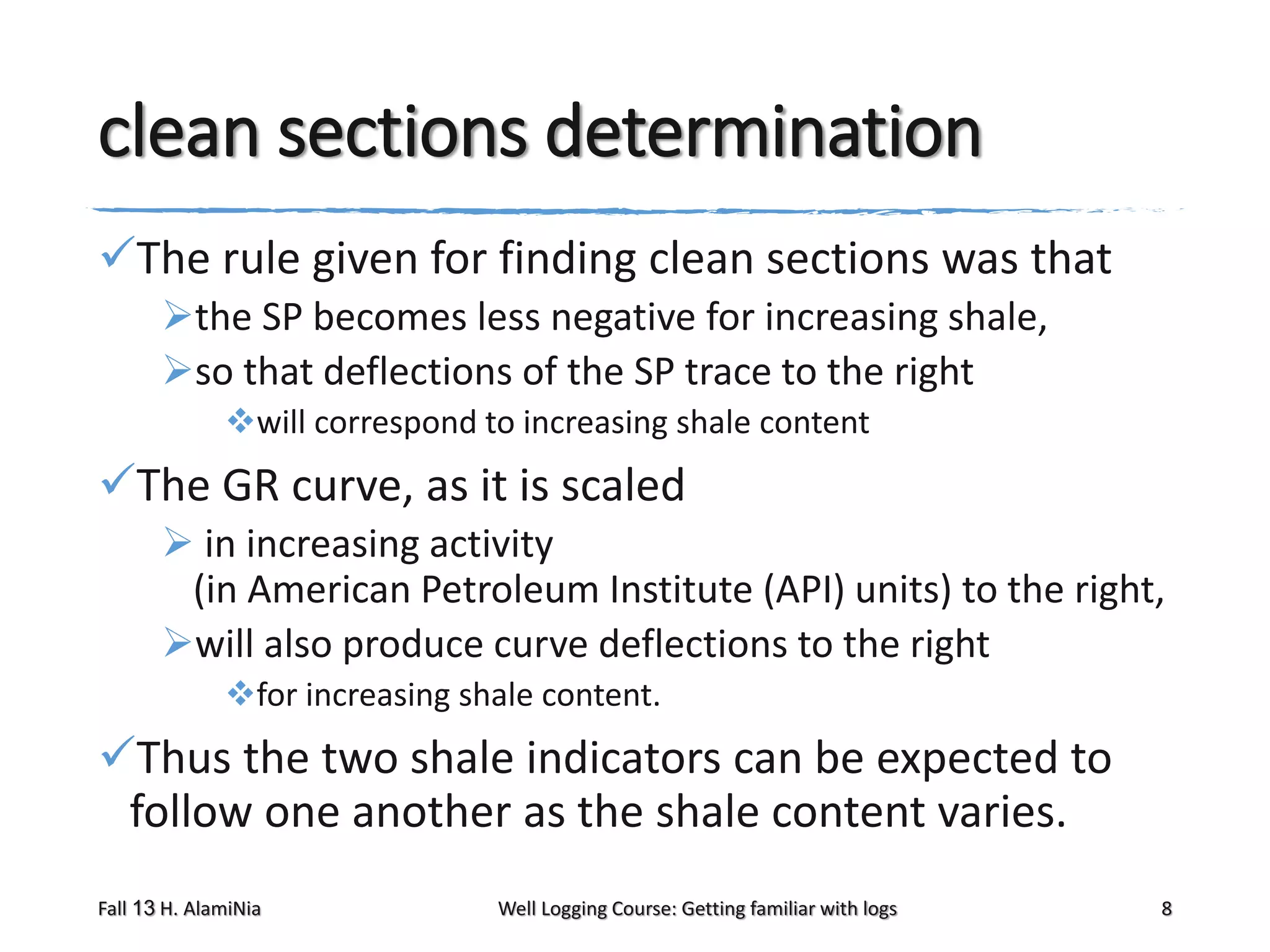 clean sections determination
The rule given for finding clean sections was that
the SP becomes less negative for increasing shale,
so that deflections of the SP trace to the right
will correspond to increasing shale content

The GR curve, as it is scaled
 in increasing activity
(in American Petroleum Institute (API) units) to the right,
will also produce curve deflections to the right
for increasing shale content.

Thus the two shale indicators can be expected to
follow one another as the shale content varies.
Fall 13 H. AlamiNia

Well Logging Course: Getting familiar with logs

8

 