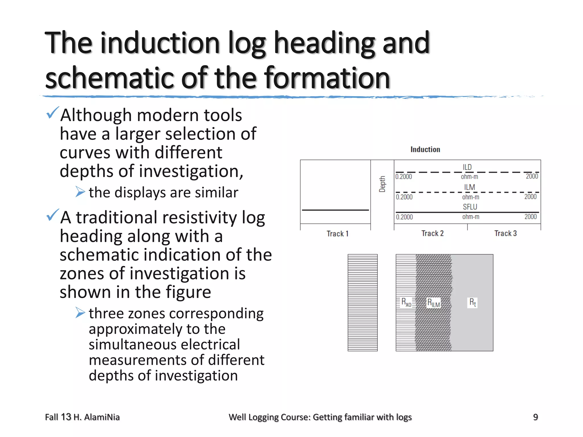 The induction log heading and
schematic of the formation
Although modern tools
have a larger selection of
curves with different
depths of investigation,
 the displays are similar

A traditional resistivity log
heading along with a
schematic indication of the
zones of investigation is
shown in the figure
 three zones corresponding
approximately to the
simultaneous electrical
measurements of different
depths of investigation
Fall 13 H. AlamiNia

Well Logging Course: Getting familiar with logs

9

 
