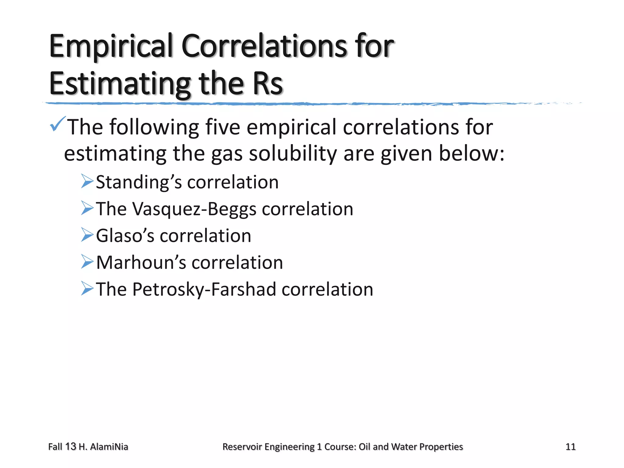 Empirical Correlations for
Estimating the Rs
The following five empirical correlations for
estimating the gas solubility are given below:
Standing’s correlation
The Vasquez-Beggs correlation
Glaso’s correlation
Marhoun’s correlation
The Petrosky-Farshad correlation

Fall 13 H. AlamiNia

Reservoir Engineering 1 Course: Oil and Water Properties

11

 