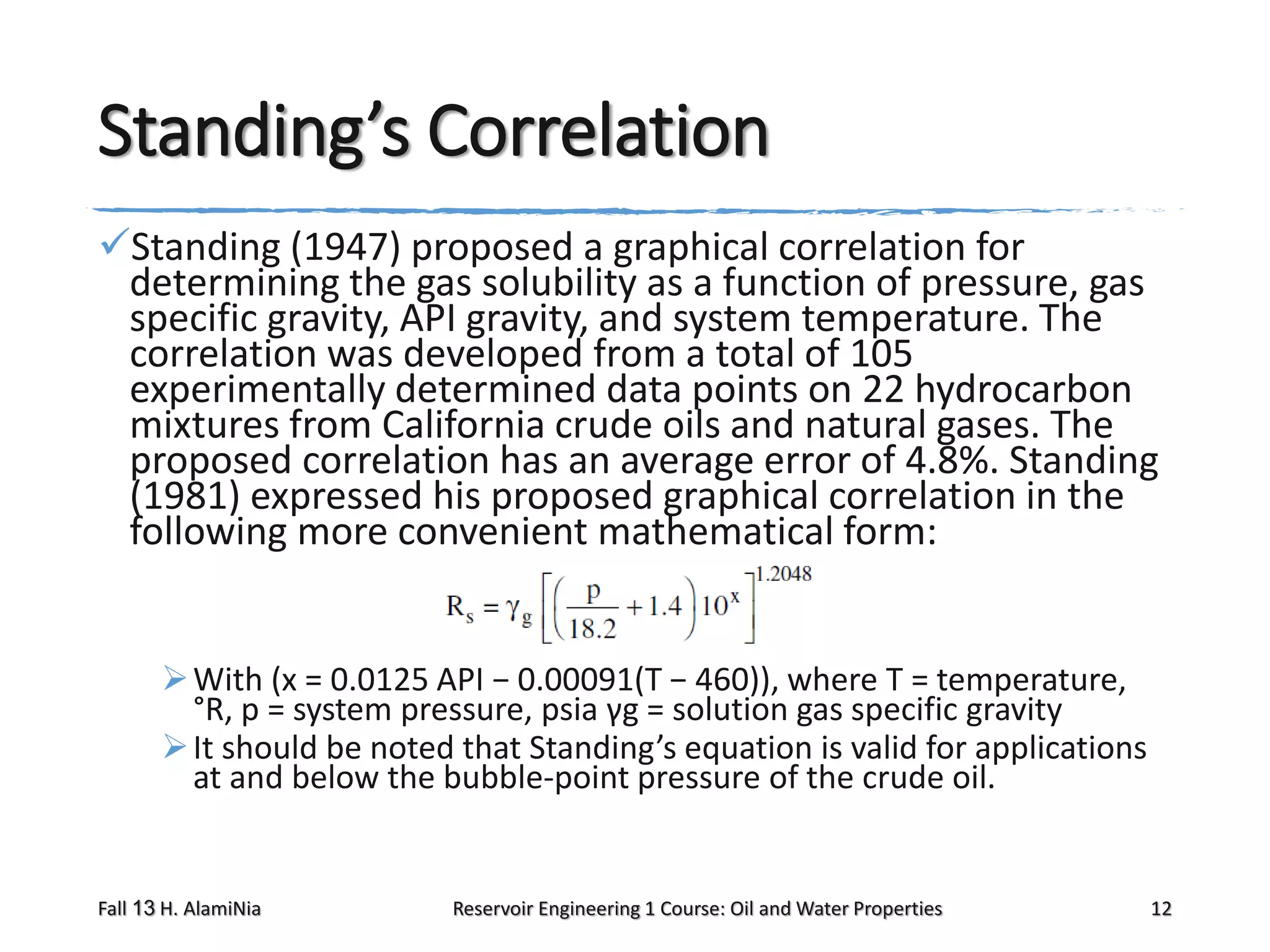 Standing’s Correlation
Standing (1947) proposed a graphical correlation for
determining the gas solubility as a function of pressure, gas
specific gravity, API gravity, and system temperature. The
correlation was developed from a total of 105
experimentally determined data points on 22 hydrocarbon
mixtures from California crude oils and natural gases. The
proposed correlation has an average error of 4.8%. Standing
(1981) expressed his proposed graphical correlation in the
following more convenient mathematical form:
 With (x = 0.0125 API − 0.00091(T − 460)), where T = temperature,
°R, p = system pressure, psia γg = solution gas specific gravity
 It should be noted that Standing’s equation is valid for applications
at and below the bubble-point pressure of the crude oil.

Fall 13 H. AlamiNia

Reservoir Engineering 1 Course: Oil and Water Properties

12

 