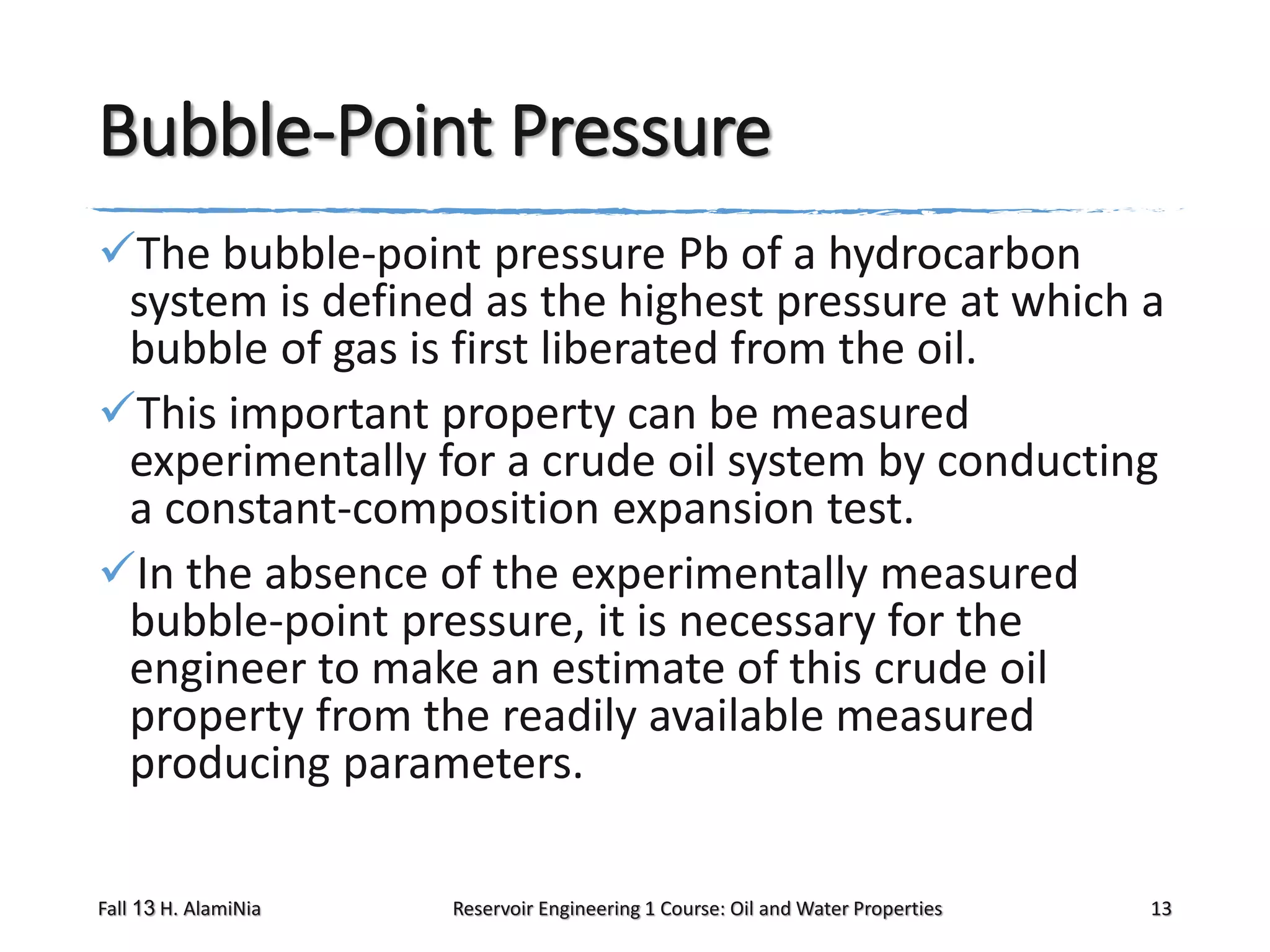 Bubble-Point Pressure
The bubble-point pressure Pb of a hydrocarbon
system is defined as the highest pressure at which a
bubble of gas is first liberated from the oil.
This important property can be measured
experimentally for a crude oil system by conducting
a constant-composition expansion test.
In the absence of the experimentally measured
bubble-point pressure, it is necessary for the
engineer to make an estimate of this crude oil
property from the readily available measured
producing parameters.
Fall 13 H. AlamiNia

Reservoir Engineering 1 Course: Oil and Water Properties

13

 