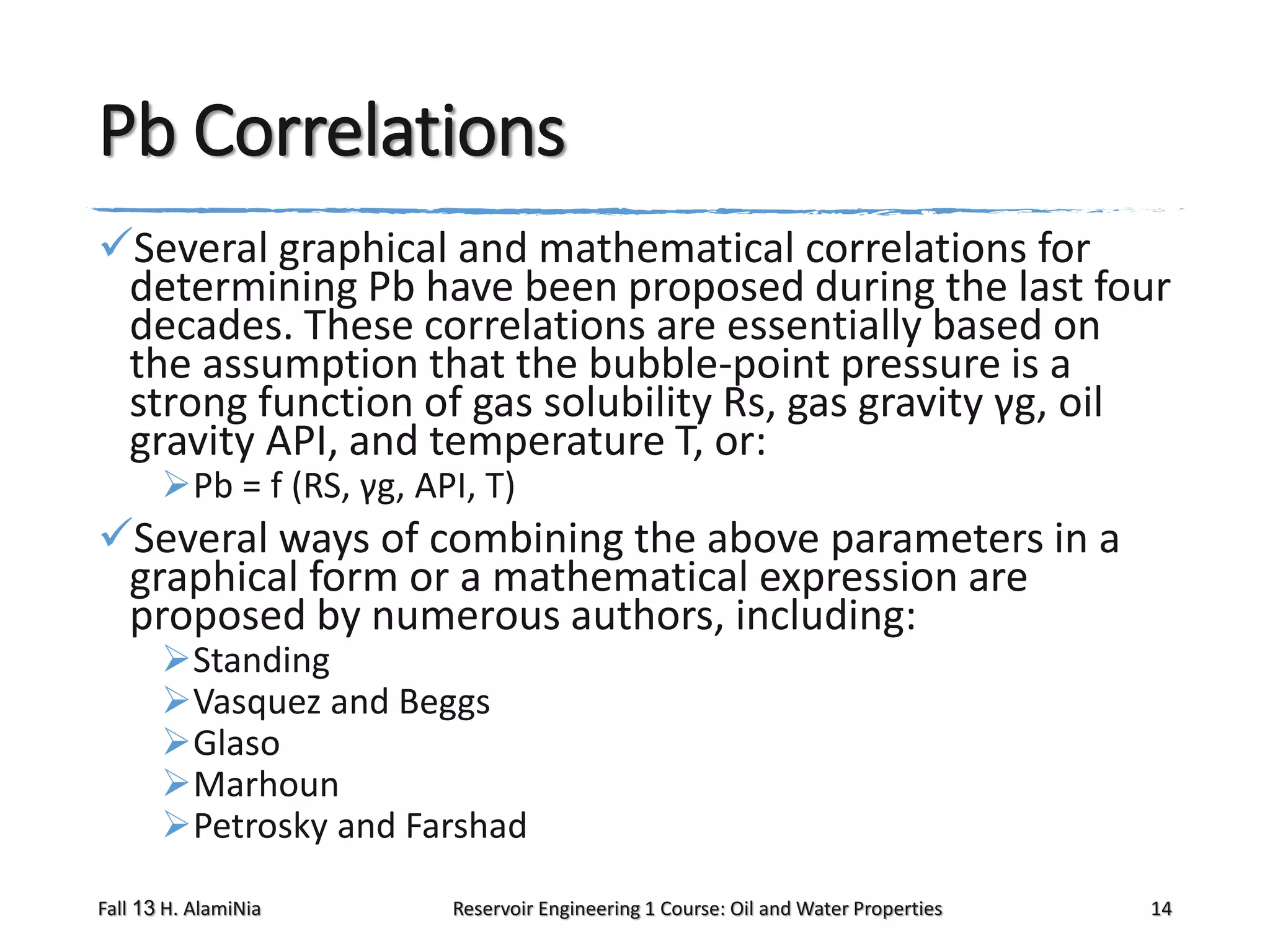Pb Correlations
Several graphical and mathematical correlations for
determining Pb have been proposed during the last four
decades. These correlations are essentially based on
the assumption that the bubble-point pressure is a
strong function of gas solubility Rs, gas gravity γg, oil
gravity API, and temperature T, or:
Pb = f (RS, γg, API, T)

Several ways of combining the above parameters in a
graphical form or a mathematical expression are
proposed by numerous authors, including:
Standing
Vasquez and Beggs
Glaso
Marhoun
Petrosky and Farshad

Fall 13 H. AlamiNia

Reservoir Engineering 1 Course: Oil and Water Properties

14

 