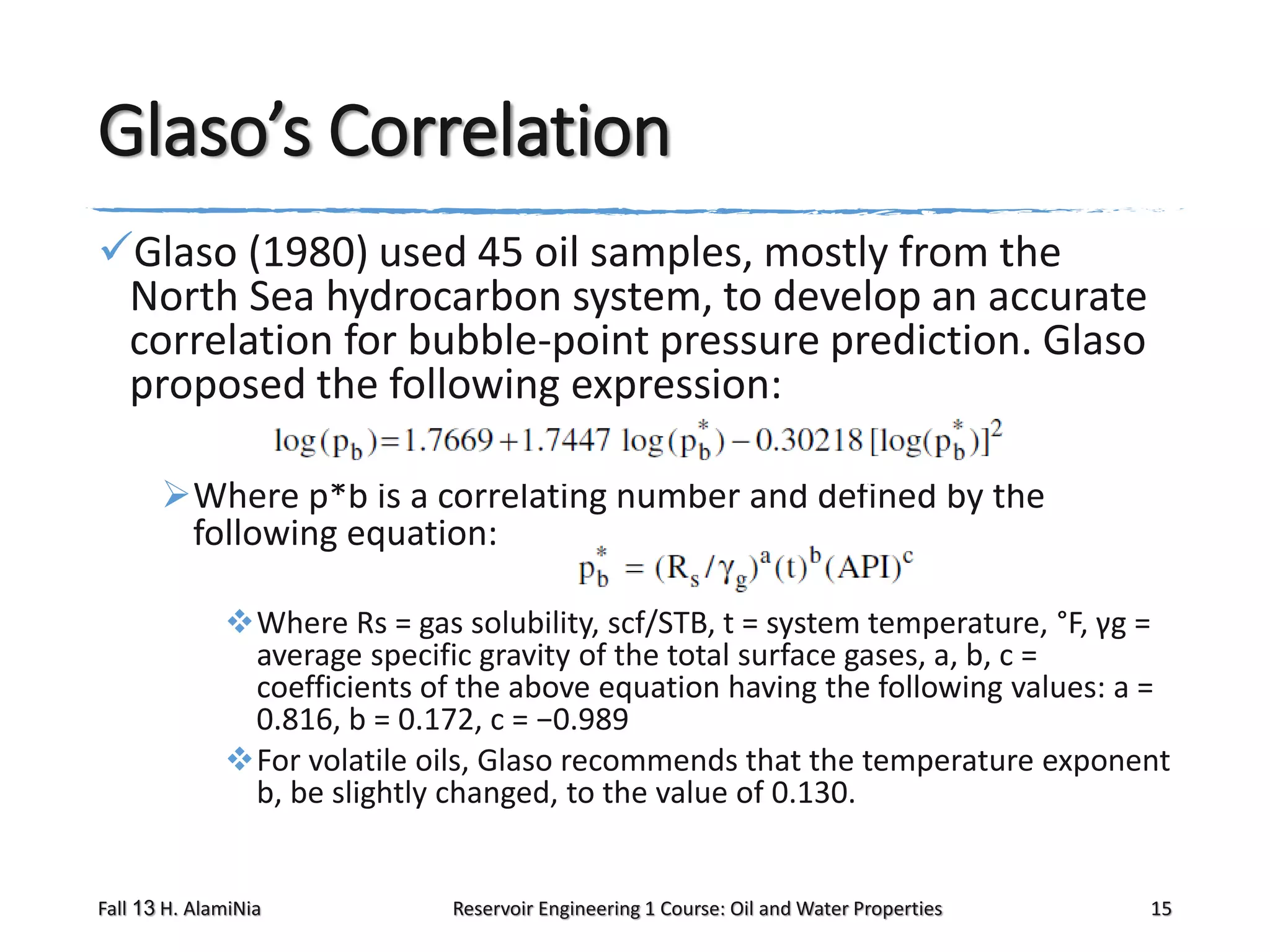Glaso’s Correlation
Glaso (1980) used 45 oil samples, mostly from the
North Sea hydrocarbon system, to develop an accurate
correlation for bubble-point pressure prediction. Glaso
proposed the following expression:
Where p*b is a correlating number and defined by the
following equation:
Where Rs = gas solubility, scf/STB, t = system temperature, °F, γg =
average specific gravity of the total surface gases, a, b, c =
coefficients of the above equation having the following values: a =
0.816, b = 0.172, c = −0.989
For volatile oils, Glaso recommends that the temperature exponent
b, be slightly changed, to the value of 0.130.

Fall 13 H. AlamiNia

Reservoir Engineering 1 Course: Oil and Water Properties

15

 