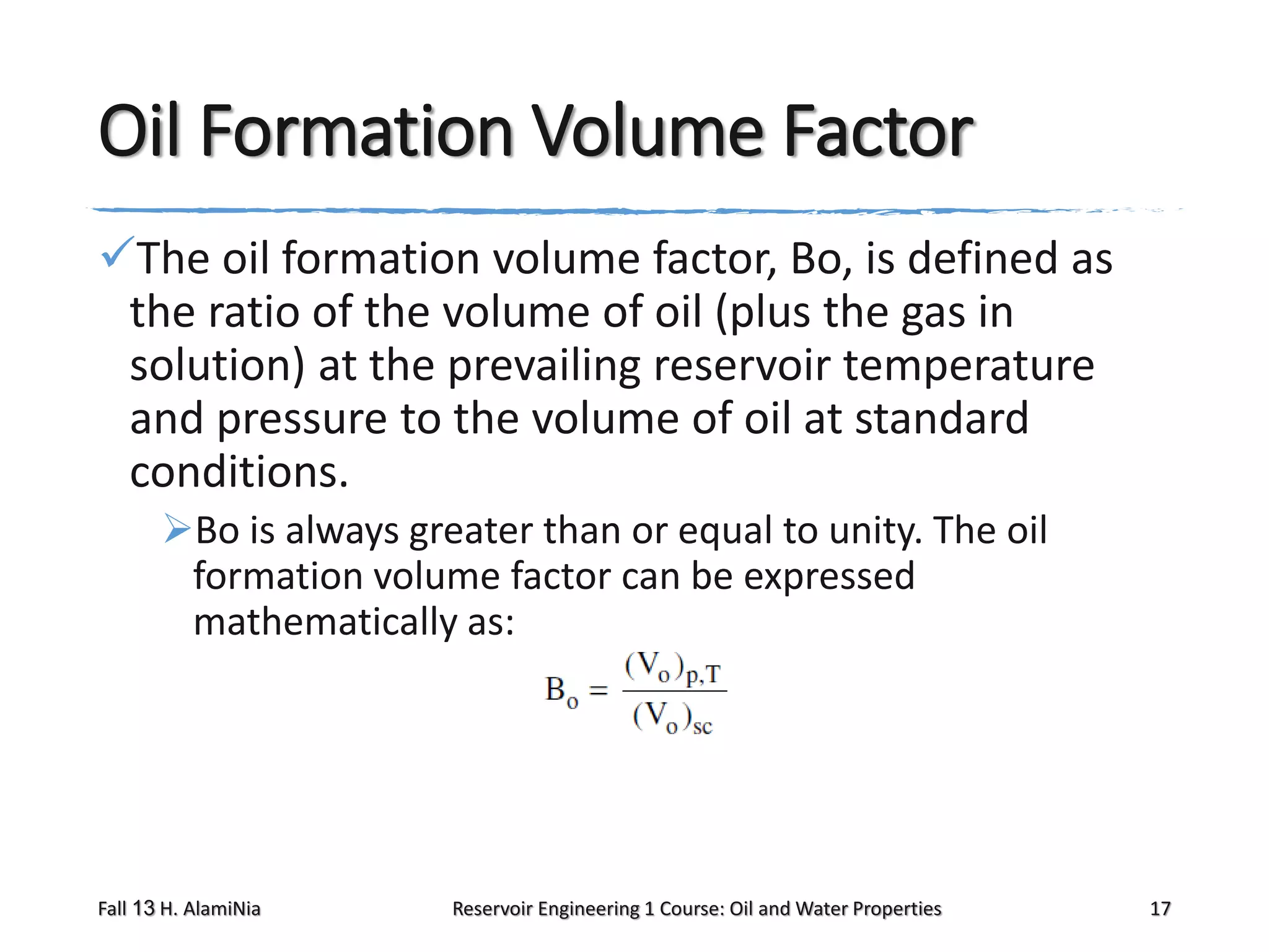 Oil Formation Volume Factor
The oil formation volume factor, Bo, is defined as
the ratio of the volume of oil (plus the gas in
solution) at the prevailing reservoir temperature
and pressure to the volume of oil at standard
conditions.
Bo is always greater than or equal to unity. The oil
formation volume factor can be expressed
mathematically as:

Fall 13 H. AlamiNia

Reservoir Engineering 1 Course: Oil and Water Properties

17

 