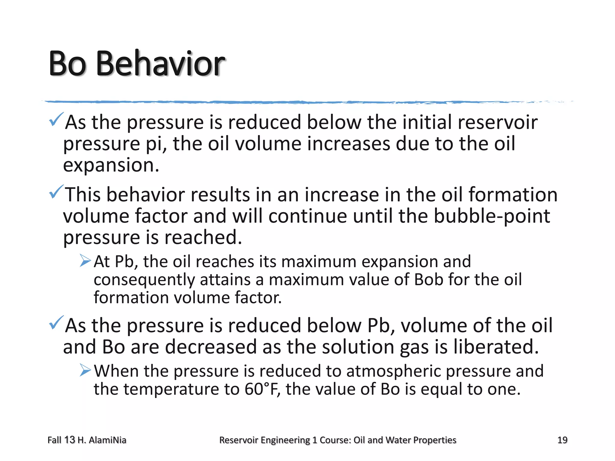 Bo Behavior
As the pressure is reduced below the initial reservoir
pressure pi, the oil volume increases due to the oil
expansion.
This behavior results in an increase in the oil formation
volume factor and will continue until the bubble-point
pressure is reached.
At Pb, the oil reaches its maximum expansion and
consequently attains a maximum value of Bob for the oil
formation volume factor.

As the pressure is reduced below Pb, volume of the oil
and Bo are decreased as the solution gas is liberated.
When the pressure is reduced to atmospheric pressure and
the temperature to 60°F, the value of Bo is equal to one.
Fall 13 H. AlamiNia

Reservoir Engineering 1 Course: Oil and Water Properties

19

 