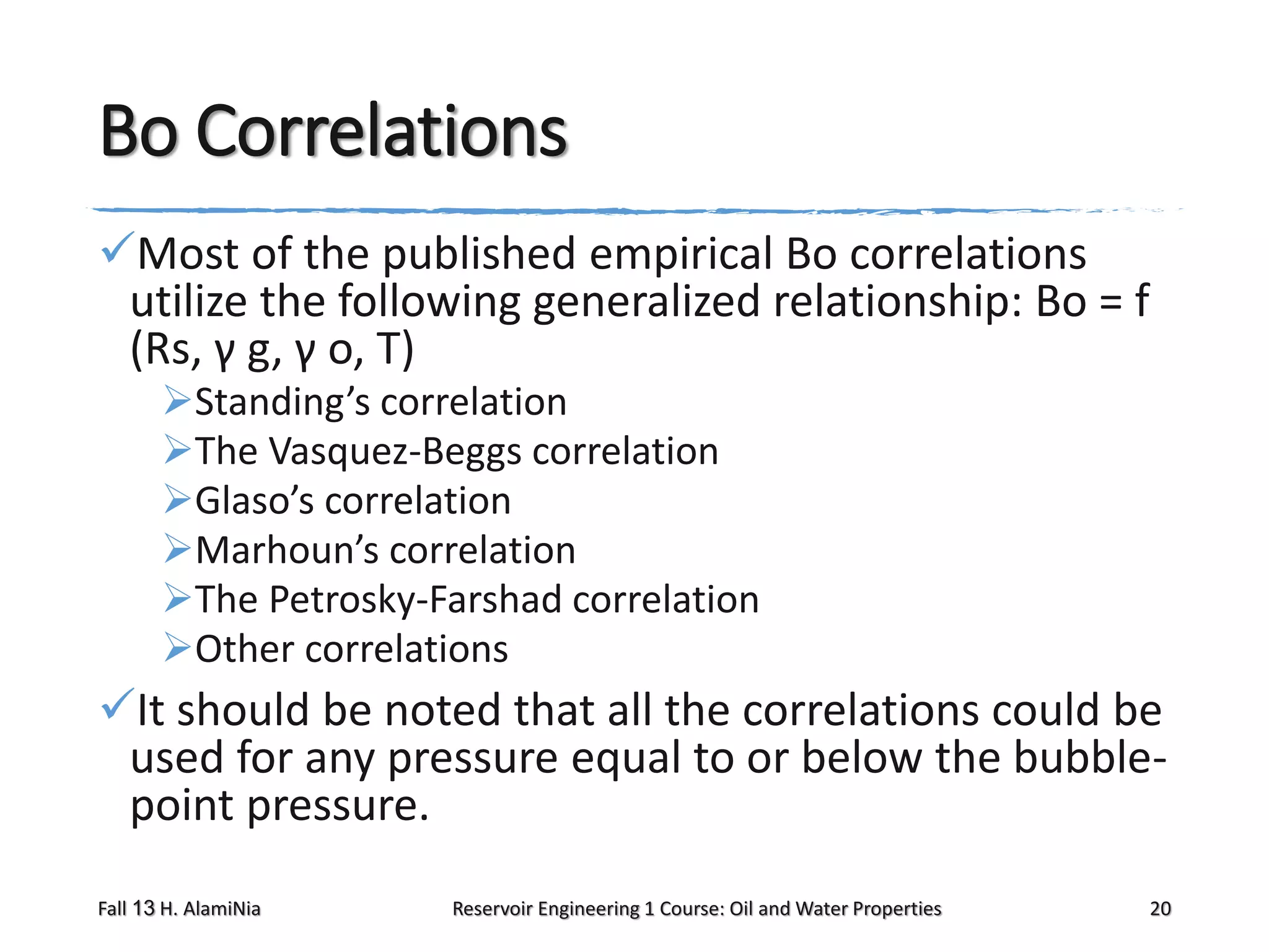 Bo Correlations
Most of the published empirical Bo correlations
utilize the following generalized relationship: Bo = f
(Rs, γ g, γ o, T)
Standing’s correlation
The Vasquez-Beggs correlation
Glaso’s correlation
Marhoun’s correlation
The Petrosky-Farshad correlation
Other correlations

It should be noted that all the correlations could be
used for any pressure equal to or below the bubblepoint pressure.
Fall 13 H. AlamiNia

Reservoir Engineering 1 Course: Oil and Water Properties

20

 