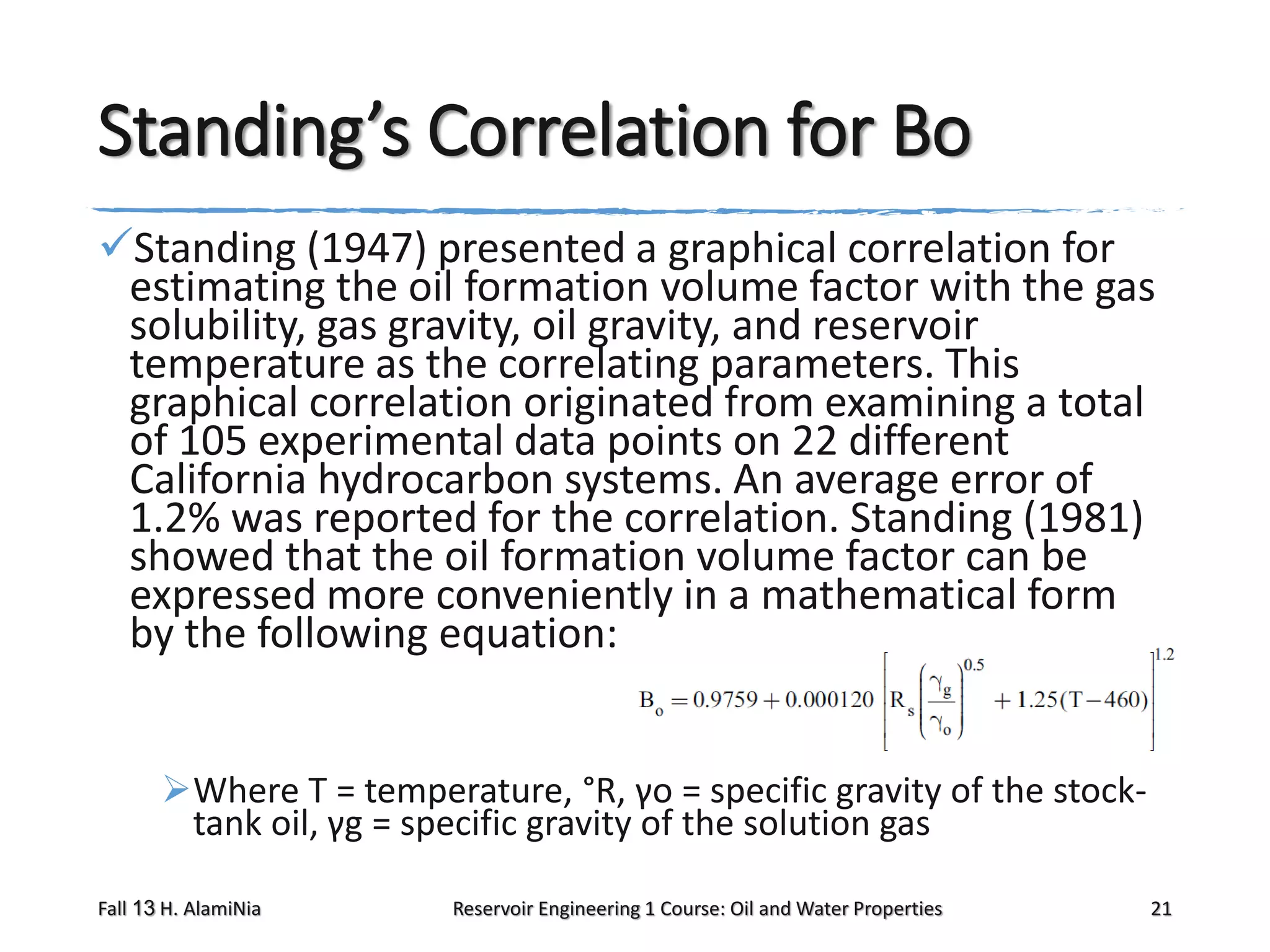 Standing’s Correlation for Bo
Standing (1947) presented a graphical correlation for
estimating the oil formation volume factor with the gas
solubility, gas gravity, oil gravity, and reservoir
temperature as the correlating parameters. This
graphical correlation originated from examining a total
of 105 experimental data points on 22 different
California hydrocarbon systems. An average error of
1.2% was reported for the correlation. Standing (1981)
showed that the oil formation volume factor can be
expressed more conveniently in a mathematical form
by the following equation:
Where T = temperature, °R, γo = specific gravity of the stocktank oil, γg = specific gravity of the solution gas
Fall 13 H. AlamiNia

Reservoir Engineering 1 Course: Oil and Water Properties

21

 