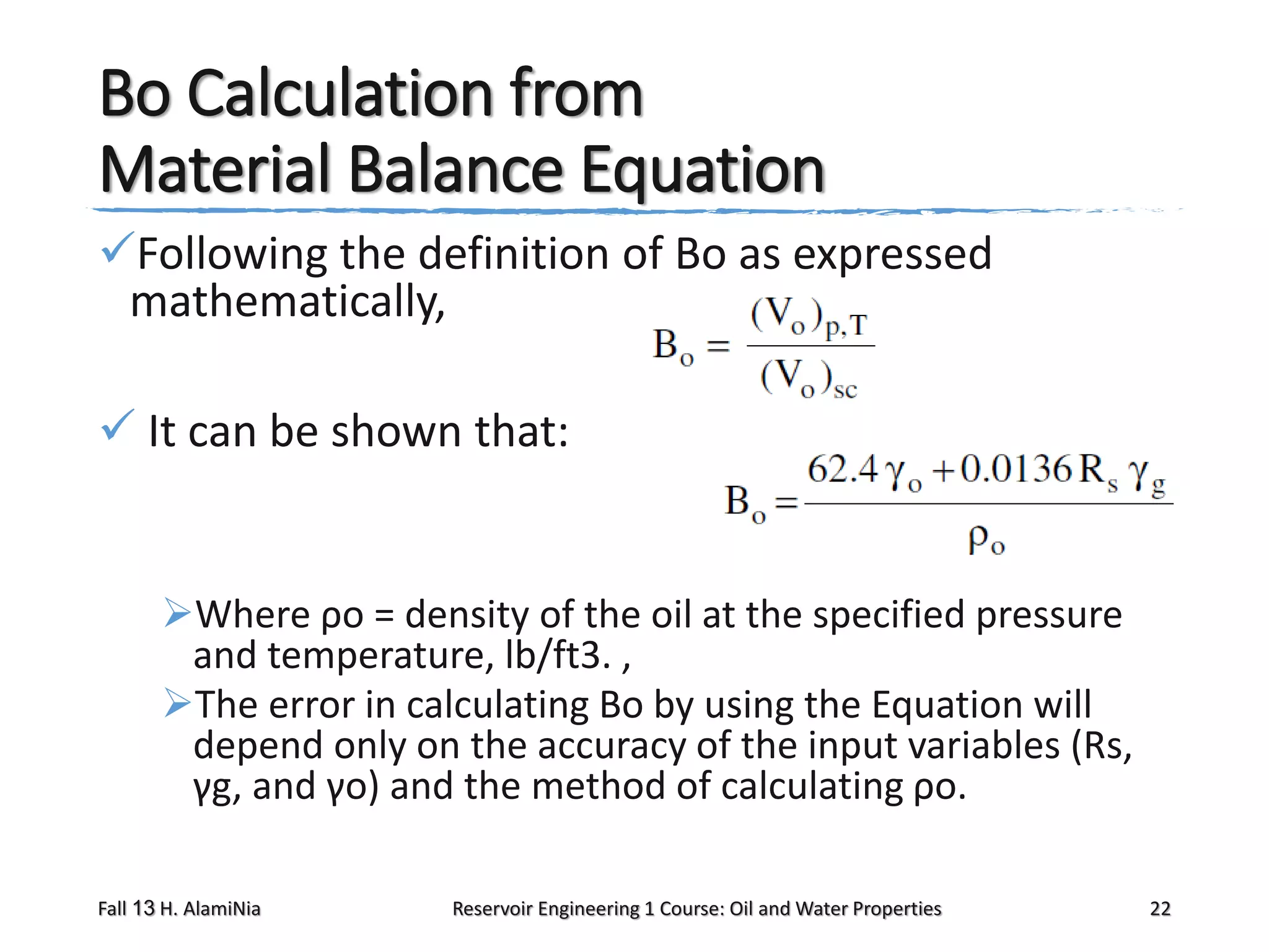 Bo Calculation from
Material Balance Equation
Following the definition of Bo as expressed
mathematically,
 It can be shown that:

Where ρo = density of the oil at the specified pressure
and temperature, lb/ft3. ,
The error in calculating Bo by using the Equation will
depend only on the accuracy of the input variables (Rs,
γg, and γo) and the method of calculating ρo.
Fall 13 H. AlamiNia

Reservoir Engineering 1 Course: Oil and Water Properties

22

 