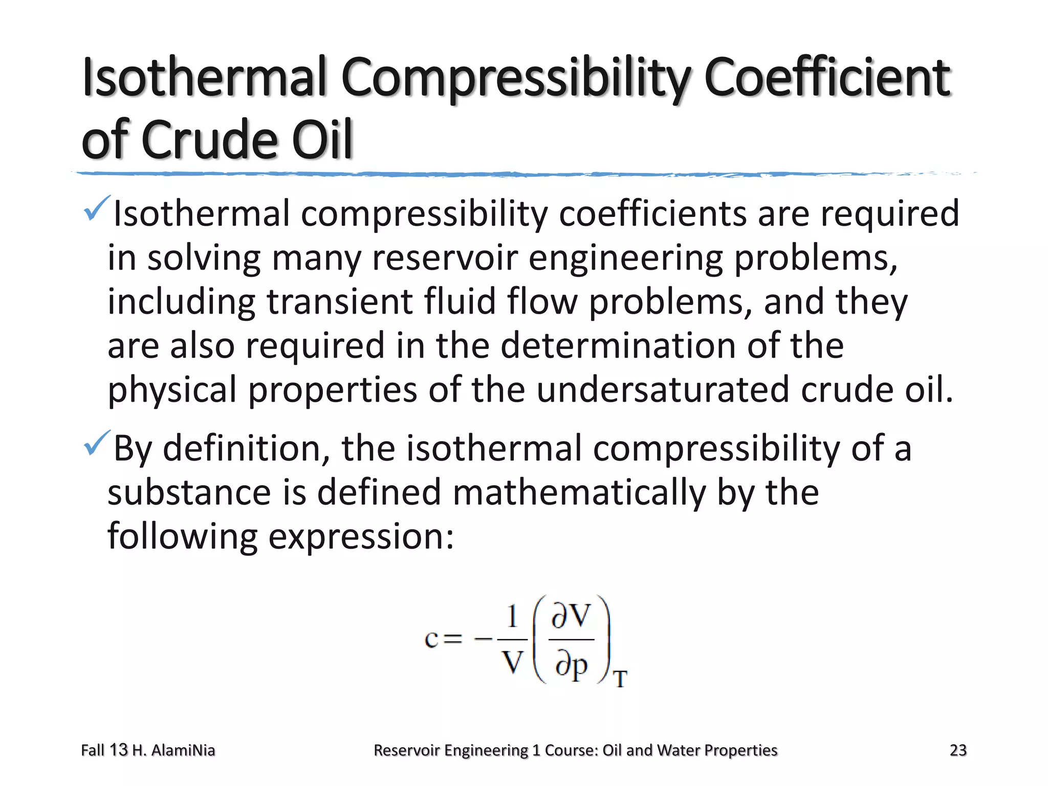Isothermal Compressibility Coefficient
of Crude Oil
Isothermal compressibility coefficients are required
in solving many reservoir engineering problems,
including transient fluid flow problems, and they
are also required in the determination of the
physical properties of the undersaturated crude oil.
By definition, the isothermal compressibility of a
substance is defined mathematically by the
following expression:

Fall 13 H. AlamiNia

Reservoir Engineering 1 Course: Oil and Water Properties

23

 